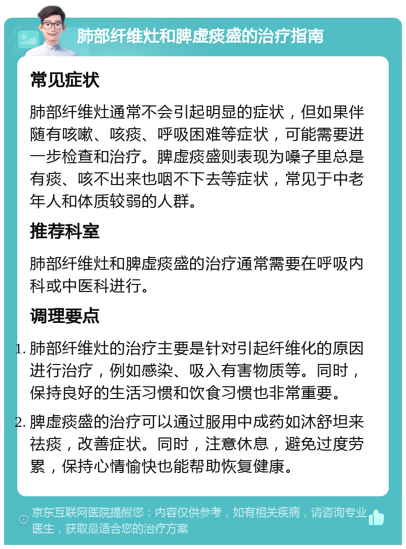 肺部纤维灶和脾虚痰盛的治疗指南 常见症状 肺部纤维灶通常不会引起明显的症状，但如果伴随有咳嗽、咳痰、呼吸困难等症状，可能需要进一步检查和治疗。脾虚痰盛则表现为嗓子里总是有痰、咳不出来也咽不下去等症状，常见于中老年人和体质较弱的人群。 推荐科室 肺部纤维灶和脾虚痰盛的治疗通常需要在呼吸内科或中医科进行。 调理要点 肺部纤维灶的治疗主要是针对引起纤维化的原因进行治疗，例如感染、吸入有害物质等。同时，保持良好的生活习惯和饮食习惯也非常重要。 脾虚痰盛的治疗可以通过服用中成药如沐舒坦来祛痰，改善症状。同时，注意休息，避免过度劳累，保持心情愉快也能帮助恢复健康。