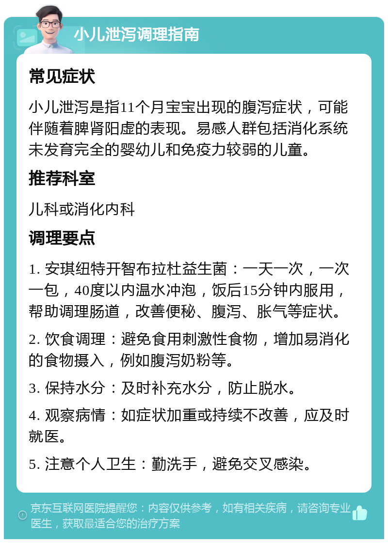 小儿泄泻调理指南 常见症状 小儿泄泻是指11个月宝宝出现的腹泻症状，可能伴随着脾肾阳虚的表现。易感人群包括消化系统未发育完全的婴幼儿和免疫力较弱的儿童。 推荐科室 儿科或消化内科 调理要点 1. 安琪纽特开智布拉杜益生菌：一天一次，一次一包，40度以内温水冲泡，饭后15分钟内服用，帮助调理肠道，改善便秘、腹泻、胀气等症状。 2. 饮食调理：避免食用刺激性食物，增加易消化的食物摄入，例如腹泻奶粉等。 3. 保持水分：及时补充水分，防止脱水。 4. 观察病情：如症状加重或持续不改善，应及时就医。 5. 注意个人卫生：勤洗手，避免交叉感染。