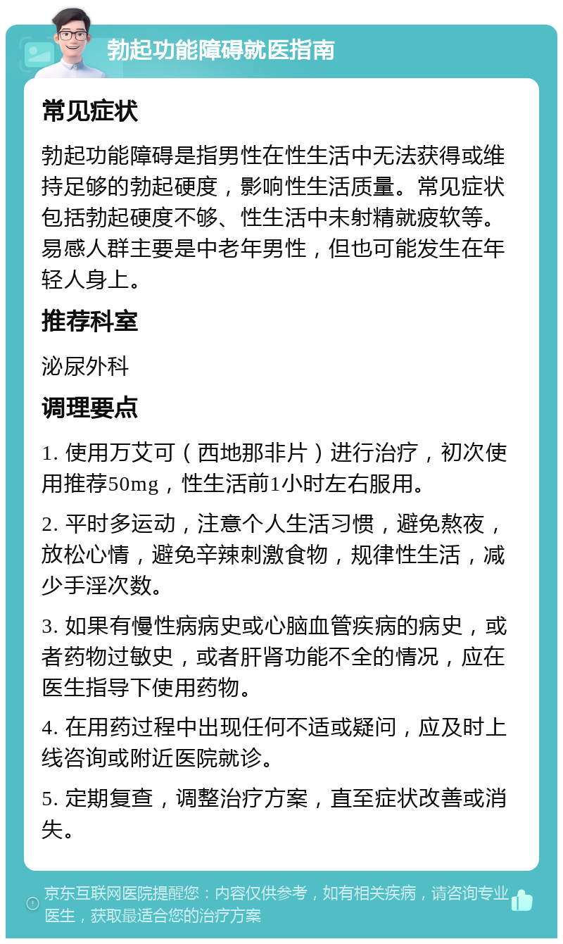 勃起功能障碍就医指南 常见症状 勃起功能障碍是指男性在性生活中无法获得或维持足够的勃起硬度，影响性生活质量。常见症状包括勃起硬度不够、性生活中未射精就疲软等。易感人群主要是中老年男性，但也可能发生在年轻人身上。 推荐科室 泌尿外科 调理要点 1. 使用万艾可（西地那非片）进行治疗，初次使用推荐50mg，性生活前1小时左右服用。 2. 平时多运动，注意个人生活习惯，避免熬夜，放松心情，避免辛辣刺激食物，规律性生活，减少手淫次数。 3. 如果有慢性病病史或心脑血管疾病的病史，或者药物过敏史，或者肝肾功能不全的情况，应在医生指导下使用药物。 4. 在用药过程中出现任何不适或疑问，应及时上线咨询或附近医院就诊。 5. 定期复查，调整治疗方案，直至症状改善或消失。