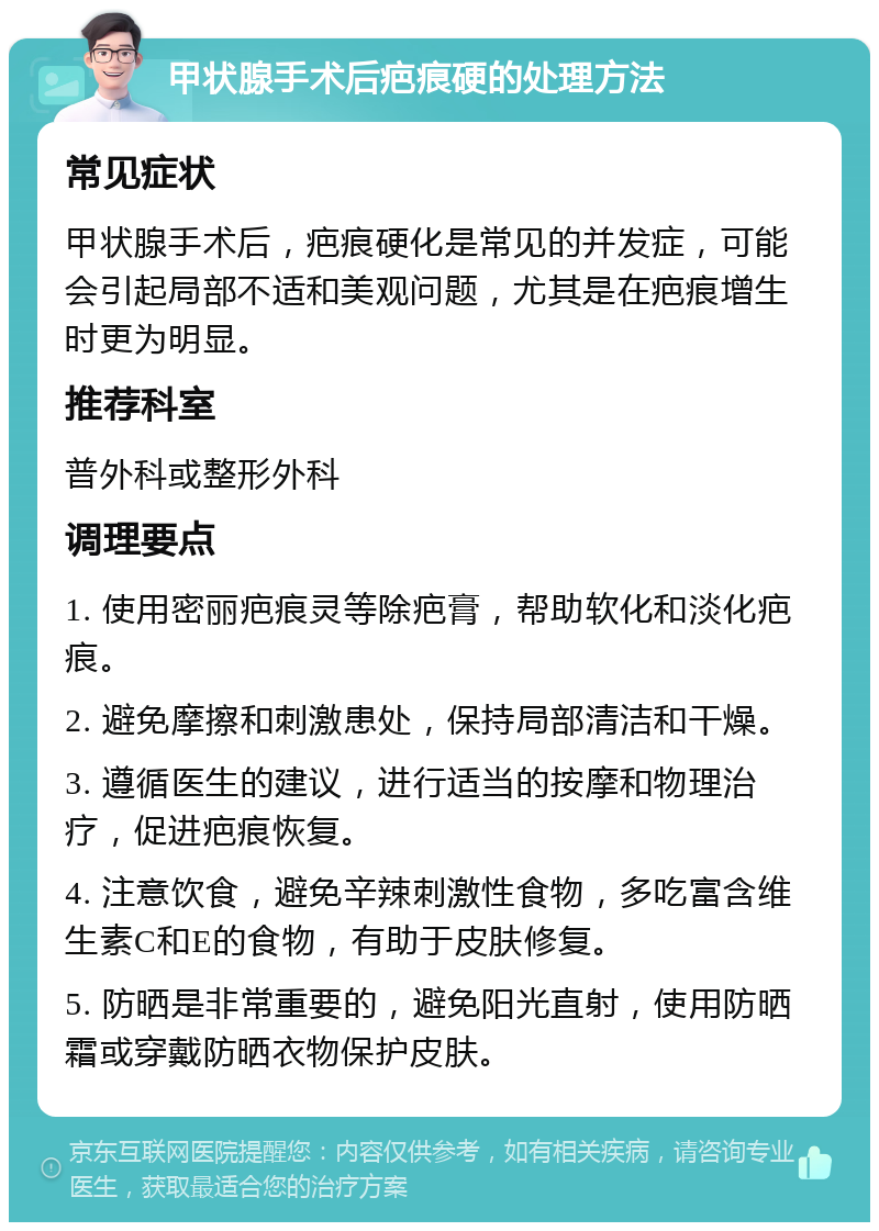 甲状腺手术后疤痕硬的处理方法 常见症状 甲状腺手术后，疤痕硬化是常见的并发症，可能会引起局部不适和美观问题，尤其是在疤痕增生时更为明显。 推荐科室 普外科或整形外科 调理要点 1. 使用密丽疤痕灵等除疤膏，帮助软化和淡化疤痕。 2. 避免摩擦和刺激患处，保持局部清洁和干燥。 3. 遵循医生的建议，进行适当的按摩和物理治疗，促进疤痕恢复。 4. 注意饮食，避免辛辣刺激性食物，多吃富含维生素C和E的食物，有助于皮肤修复。 5. 防晒是非常重要的，避免阳光直射，使用防晒霜或穿戴防晒衣物保护皮肤。