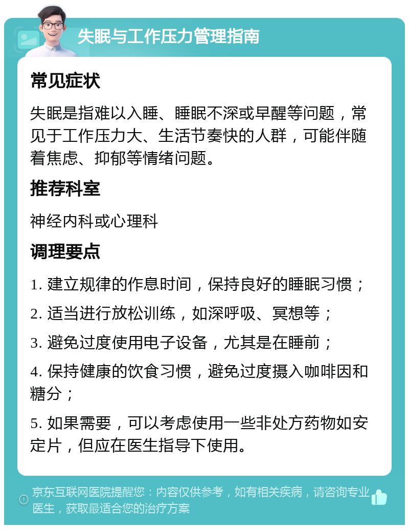 失眠与工作压力管理指南 常见症状 失眠是指难以入睡、睡眠不深或早醒等问题，常见于工作压力大、生活节奏快的人群，可能伴随着焦虑、抑郁等情绪问题。 推荐科室 神经内科或心理科 调理要点 1. 建立规律的作息时间，保持良好的睡眠习惯； 2. 适当进行放松训练，如深呼吸、冥想等； 3. 避免过度使用电子设备，尤其是在睡前； 4. 保持健康的饮食习惯，避免过度摄入咖啡因和糖分； 5. 如果需要，可以考虑使用一些非处方药物如安定片，但应在医生指导下使用。