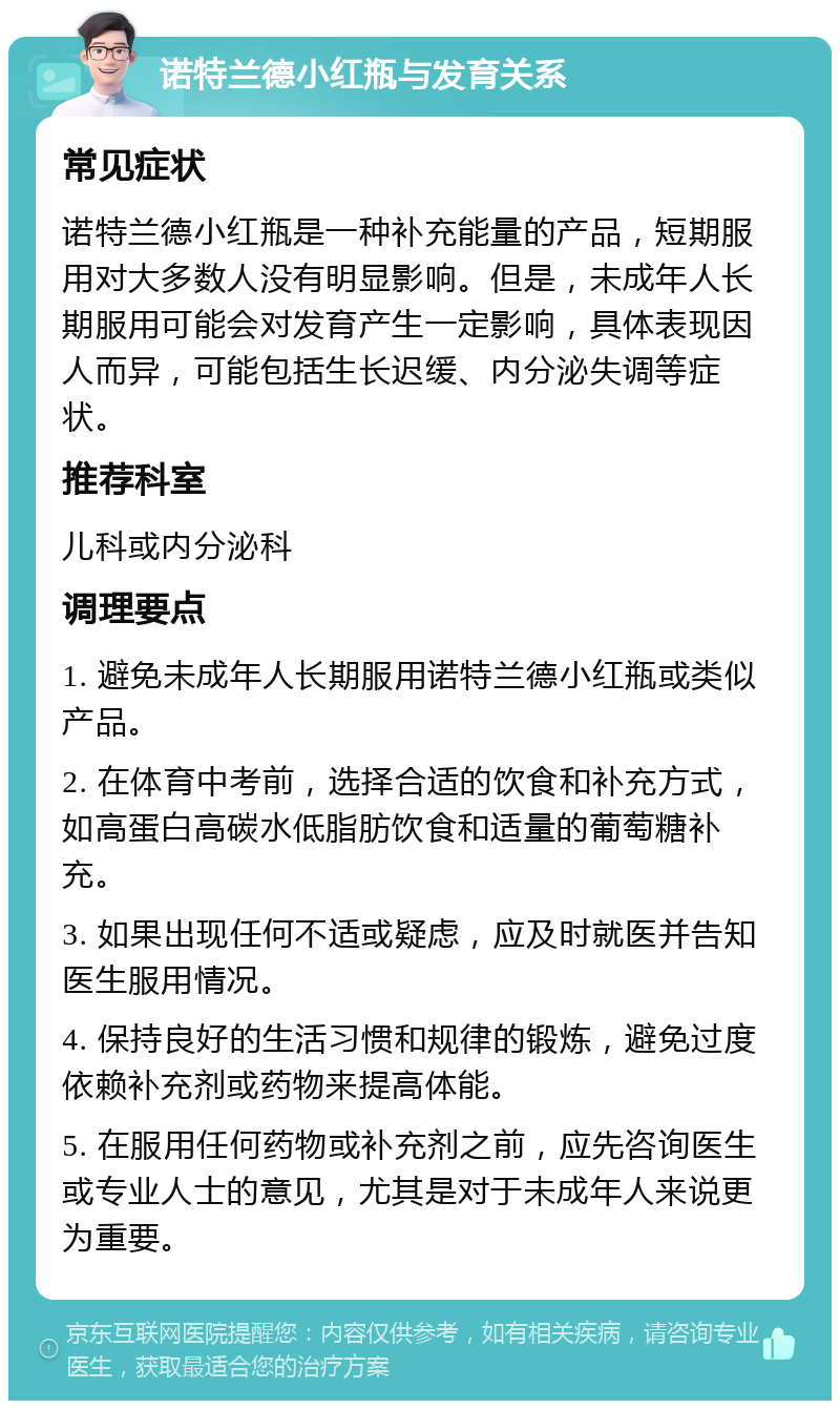 诺特兰德小红瓶与发育关系 常见症状 诺特兰德小红瓶是一种补充能量的产品，短期服用对大多数人没有明显影响。但是，未成年人长期服用可能会对发育产生一定影响，具体表现因人而异，可能包括生长迟缓、内分泌失调等症状。 推荐科室 儿科或内分泌科 调理要点 1. 避免未成年人长期服用诺特兰德小红瓶或类似产品。 2. 在体育中考前，选择合适的饮食和补充方式，如高蛋白高碳水低脂肪饮食和适量的葡萄糖补充。 3. 如果出现任何不适或疑虑，应及时就医并告知医生服用情况。 4. 保持良好的生活习惯和规律的锻炼，避免过度依赖补充剂或药物来提高体能。 5. 在服用任何药物或补充剂之前，应先咨询医生或专业人士的意见，尤其是对于未成年人来说更为重要。