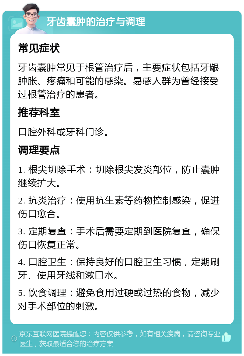 牙齿囊肿的治疗与调理 常见症状 牙齿囊肿常见于根管治疗后，主要症状包括牙龈肿胀、疼痛和可能的感染。易感人群为曾经接受过根管治疗的患者。 推荐科室 口腔外科或牙科门诊。 调理要点 1. 根尖切除手术：切除根尖发炎部位，防止囊肿继续扩大。 2. 抗炎治疗：使用抗生素等药物控制感染，促进伤口愈合。 3. 定期复查：手术后需要定期到医院复查，确保伤口恢复正常。 4. 口腔卫生：保持良好的口腔卫生习惯，定期刷牙、使用牙线和漱口水。 5. 饮食调理：避免食用过硬或过热的食物，减少对手术部位的刺激。