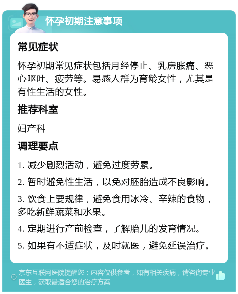 怀孕初期注意事项 常见症状 怀孕初期常见症状包括月经停止、乳房胀痛、恶心呕吐、疲劳等。易感人群为育龄女性，尤其是有性生活的女性。 推荐科室 妇产科 调理要点 1. 减少剧烈活动，避免过度劳累。 2. 暂时避免性生活，以免对胚胎造成不良影响。 3. 饮食上要规律，避免食用冰冷、辛辣的食物，多吃新鲜蔬菜和水果。 4. 定期进行产前检查，了解胎儿的发育情况。 5. 如果有不适症状，及时就医，避免延误治疗。