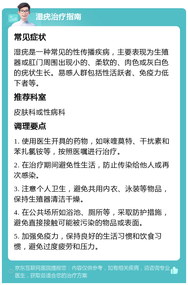 湿疣治疗指南 常见症状 湿疣是一种常见的性传播疾病，主要表现为生殖器或肛门周围出现小的、柔软的、肉色或灰白色的疣状生长。易感人群包括性活跃者、免疫力低下者等。 推荐科室 皮肤科或性病科 调理要点 1. 使用医生开具的药物，如咪喹莫特、干扰素和苯扎氯铵等，按照医嘱进行治疗。 2. 在治疗期间避免性生活，防止传染给他人或再次感染。 3. 注意个人卫生，避免共用内衣、泳装等物品，保持生殖器清洁干燥。 4. 在公共场所如浴池、厕所等，采取防护措施，避免直接接触可能被污染的物品或表面。 5. 加强免疫力，保持良好的生活习惯和饮食习惯，避免过度疲劳和压力。