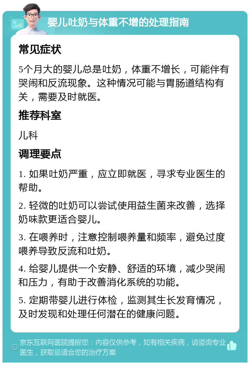 婴儿吐奶与体重不增的处理指南 常见症状 5个月大的婴儿总是吐奶，体重不增长，可能伴有哭闹和反流现象。这种情况可能与胃肠道结构有关，需要及时就医。 推荐科室 儿科 调理要点 1. 如果吐奶严重，应立即就医，寻求专业医生的帮助。 2. 轻微的吐奶可以尝试使用益生菌来改善，选择奶味款更适合婴儿。 3. 在喂养时，注意控制喂养量和频率，避免过度喂养导致反流和吐奶。 4. 给婴儿提供一个安静、舒适的环境，减少哭闹和压力，有助于改善消化系统的功能。 5. 定期带婴儿进行体检，监测其生长发育情况，及时发现和处理任何潜在的健康问题。