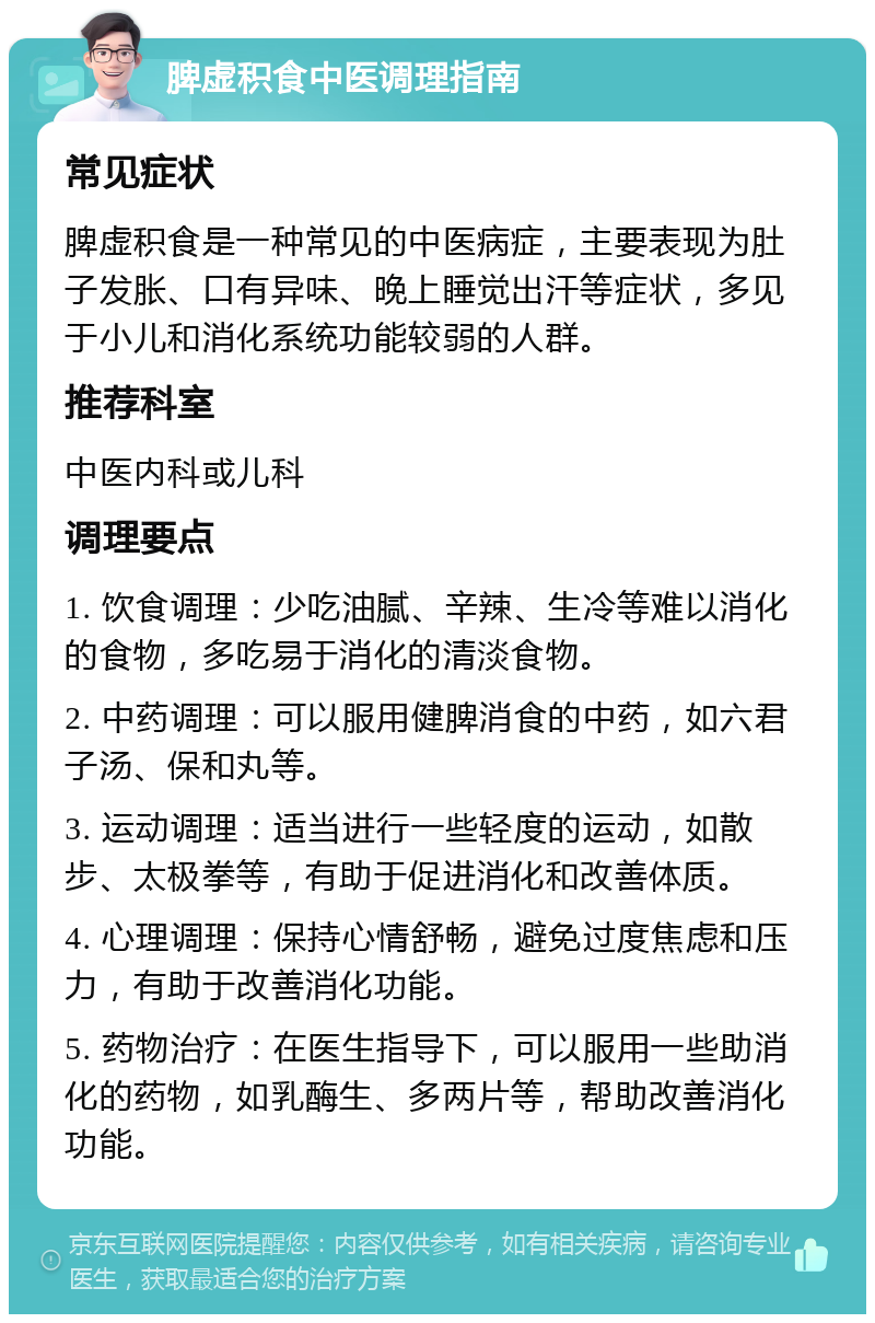 脾虚积食中医调理指南 常见症状 脾虚积食是一种常见的中医病症，主要表现为肚子发胀、口有异味、晚上睡觉出汗等症状，多见于小儿和消化系统功能较弱的人群。 推荐科室 中医内科或儿科 调理要点 1. 饮食调理：少吃油腻、辛辣、生冷等难以消化的食物，多吃易于消化的清淡食物。 2. 中药调理：可以服用健脾消食的中药，如六君子汤、保和丸等。 3. 运动调理：适当进行一些轻度的运动，如散步、太极拳等，有助于促进消化和改善体质。 4. 心理调理：保持心情舒畅，避免过度焦虑和压力，有助于改善消化功能。 5. 药物治疗：在医生指导下，可以服用一些助消化的药物，如乳酶生、多两片等，帮助改善消化功能。