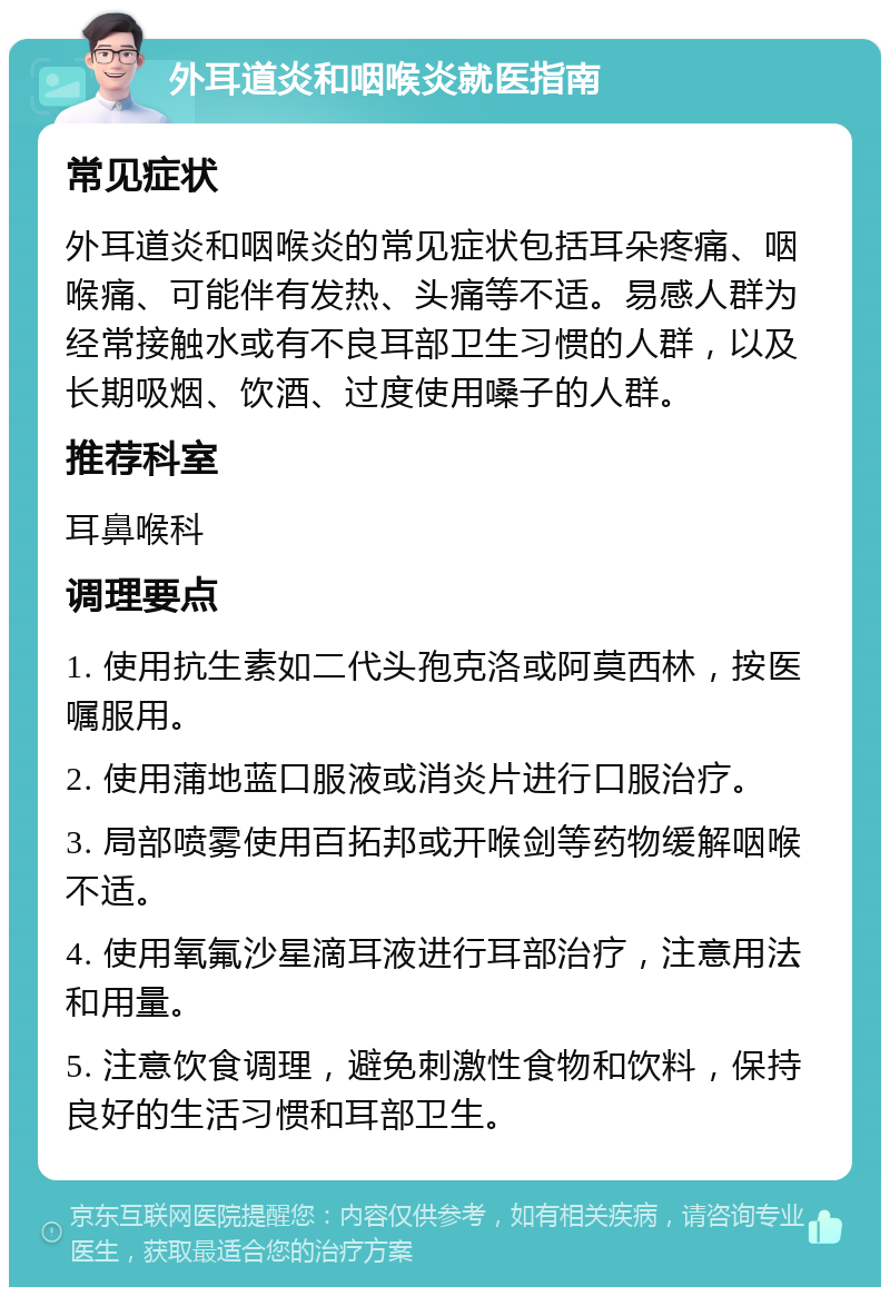 外耳道炎和咽喉炎就医指南 常见症状 外耳道炎和咽喉炎的常见症状包括耳朵疼痛、咽喉痛、可能伴有发热、头痛等不适。易感人群为经常接触水或有不良耳部卫生习惯的人群，以及长期吸烟、饮酒、过度使用嗓子的人群。 推荐科室 耳鼻喉科 调理要点 1. 使用抗生素如二代头孢克洛或阿莫西林，按医嘱服用。 2. 使用蒲地蓝口服液或消炎片进行口服治疗。 3. 局部喷雾使用百拓邦或开喉剑等药物缓解咽喉不适。 4. 使用氧氟沙星滴耳液进行耳部治疗，注意用法和用量。 5. 注意饮食调理，避免刺激性食物和饮料，保持良好的生活习惯和耳部卫生。