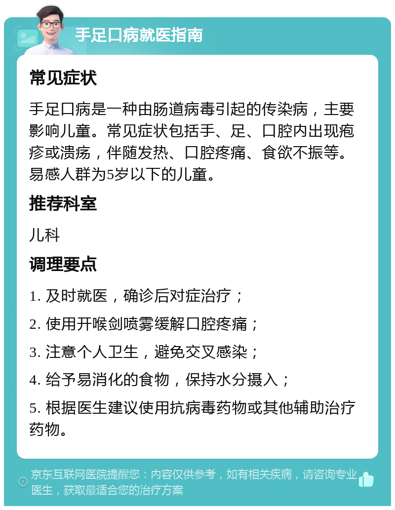 手足口病就医指南 常见症状 手足口病是一种由肠道病毒引起的传染病，主要影响儿童。常见症状包括手、足、口腔内出现疱疹或溃疡，伴随发热、口腔疼痛、食欲不振等。易感人群为5岁以下的儿童。 推荐科室 儿科 调理要点 1. 及时就医，确诊后对症治疗； 2. 使用开喉剑喷雾缓解口腔疼痛； 3. 注意个人卫生，避免交叉感染； 4. 给予易消化的食物，保持水分摄入； 5. 根据医生建议使用抗病毒药物或其他辅助治疗药物。