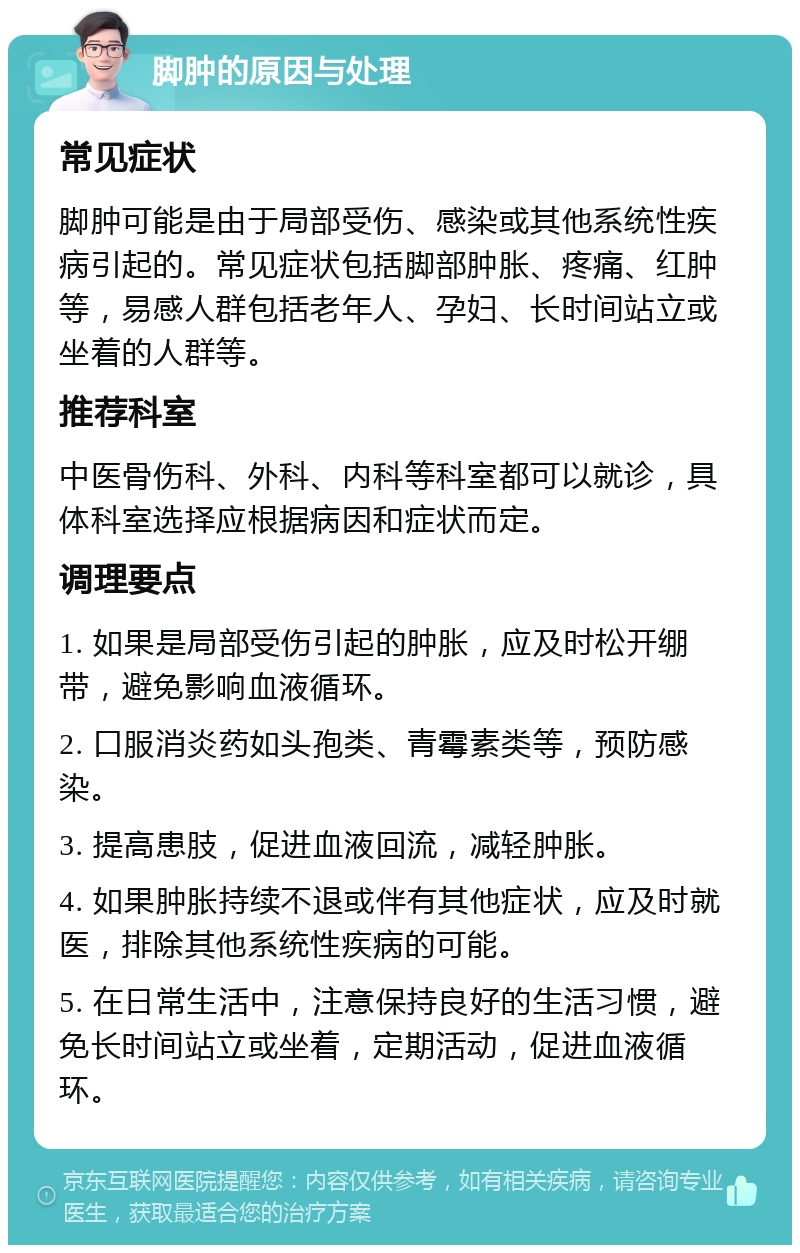 脚肿的原因与处理 常见症状 脚肿可能是由于局部受伤、感染或其他系统性疾病引起的。常见症状包括脚部肿胀、疼痛、红肿等，易感人群包括老年人、孕妇、长时间站立或坐着的人群等。 推荐科室 中医骨伤科、外科、内科等科室都可以就诊，具体科室选择应根据病因和症状而定。 调理要点 1. 如果是局部受伤引起的肿胀，应及时松开绷带，避免影响血液循环。 2. 口服消炎药如头孢类、青霉素类等，预防感染。 3. 提高患肢，促进血液回流，减轻肿胀。 4. 如果肿胀持续不退或伴有其他症状，应及时就医，排除其他系统性疾病的可能。 5. 在日常生活中，注意保持良好的生活习惯，避免长时间站立或坐着，定期活动，促进血液循环。