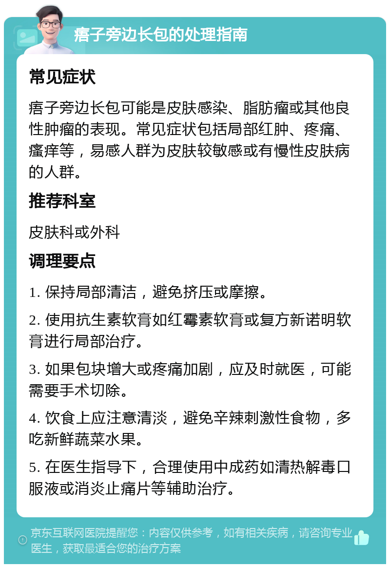 痦子旁边长包的处理指南 常见症状 痦子旁边长包可能是皮肤感染、脂肪瘤或其他良性肿瘤的表现。常见症状包括局部红肿、疼痛、瘙痒等，易感人群为皮肤较敏感或有慢性皮肤病的人群。 推荐科室 皮肤科或外科 调理要点 1. 保持局部清洁，避免挤压或摩擦。 2. 使用抗生素软膏如红霉素软膏或复方新诺明软膏进行局部治疗。 3. 如果包块增大或疼痛加剧，应及时就医，可能需要手术切除。 4. 饮食上应注意清淡，避免辛辣刺激性食物，多吃新鲜蔬菜水果。 5. 在医生指导下，合理使用中成药如清热解毒口服液或消炎止痛片等辅助治疗。