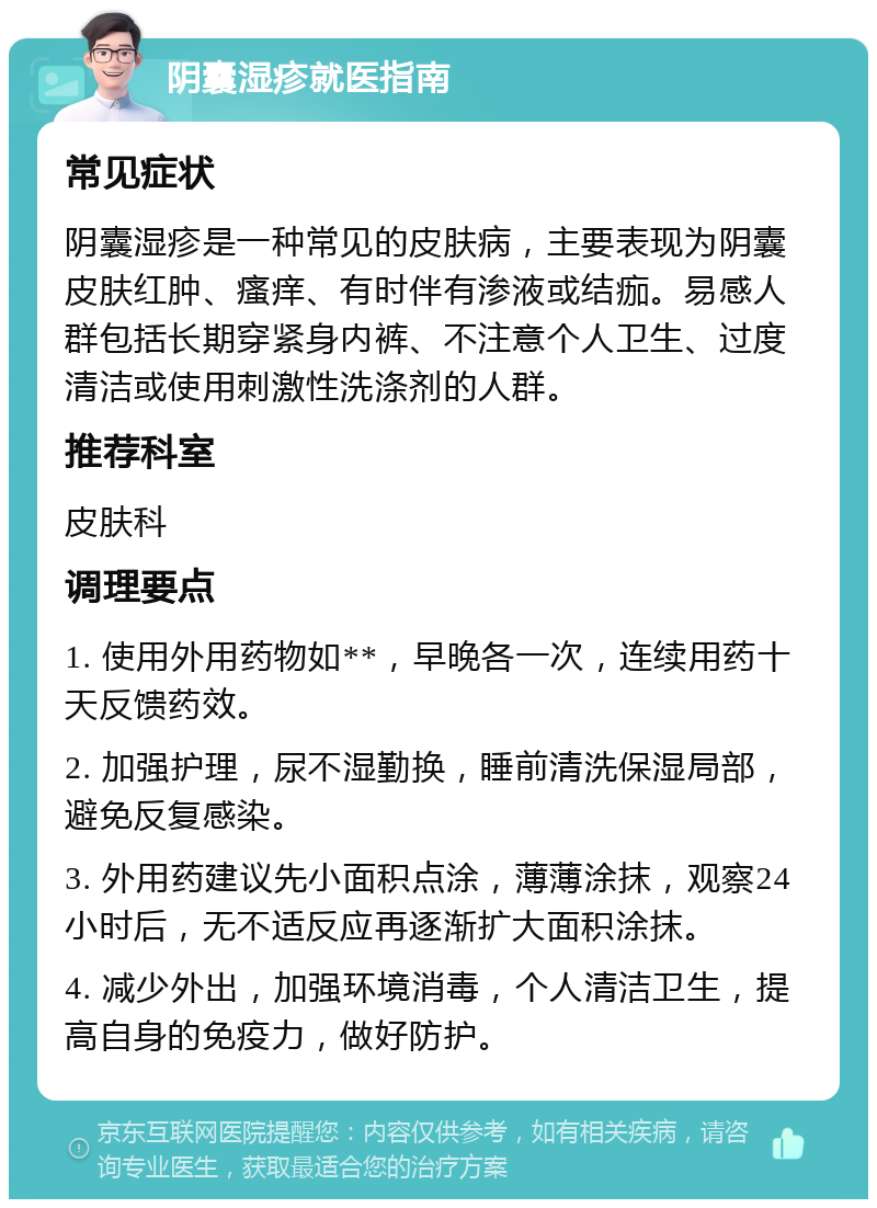 阴囊湿疹就医指南 常见症状 阴囊湿疹是一种常见的皮肤病，主要表现为阴囊皮肤红肿、瘙痒、有时伴有渗液或结痂。易感人群包括长期穿紧身内裤、不注意个人卫生、过度清洁或使用刺激性洗涤剂的人群。 推荐科室 皮肤科 调理要点 1. 使用外用药物如**，早晚各一次，连续用药十天反馈药效。 2. 加强护理，尿不湿勤换，睡前清洗保湿局部，避免反复感染。 3. 外用药建议先小面积点涂，薄薄涂抹，观察24小时后，无不适反应再逐渐扩大面积涂抹。 4. 减少外出，加强环境消毒，个人清洁卫生，提高自身的免疫力，做好防护。