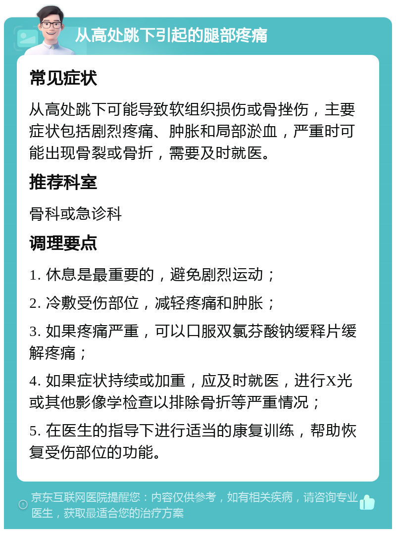 从高处跳下引起的腿部疼痛 常见症状 从高处跳下可能导致软组织损伤或骨挫伤，主要症状包括剧烈疼痛、肿胀和局部淤血，严重时可能出现骨裂或骨折，需要及时就医。 推荐科室 骨科或急诊科 调理要点 1. 休息是最重要的，避免剧烈运动； 2. 冷敷受伤部位，减轻疼痛和肿胀； 3. 如果疼痛严重，可以口服双氯芬酸钠缓释片缓解疼痛； 4. 如果症状持续或加重，应及时就医，进行X光或其他影像学检查以排除骨折等严重情况； 5. 在医生的指导下进行适当的康复训练，帮助恢复受伤部位的功能。