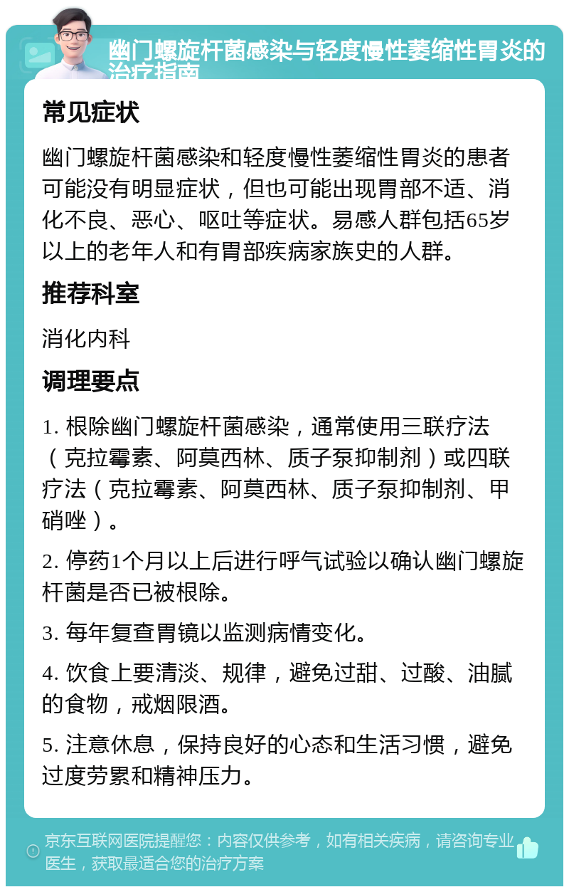 幽门螺旋杆菌感染与轻度慢性萎缩性胃炎的治疗指南 常见症状 幽门螺旋杆菌感染和轻度慢性萎缩性胃炎的患者可能没有明显症状，但也可能出现胃部不适、消化不良、恶心、呕吐等症状。易感人群包括65岁以上的老年人和有胃部疾病家族史的人群。 推荐科室 消化内科 调理要点 1. 根除幽门螺旋杆菌感染，通常使用三联疗法（克拉霉素、阿莫西林、质子泵抑制剂）或四联疗法（克拉霉素、阿莫西林、质子泵抑制剂、甲硝唑）。 2. 停药1个月以上后进行呼气试验以确认幽门螺旋杆菌是否已被根除。 3. 每年复查胃镜以监测病情变化。 4. 饮食上要清淡、规律，避免过甜、过酸、油腻的食物，戒烟限酒。 5. 注意休息，保持良好的心态和生活习惯，避免过度劳累和精神压力。