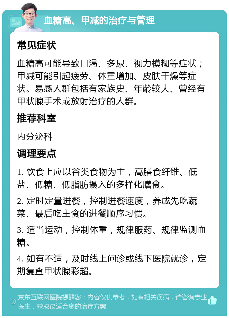 血糖高、甲减的治疗与管理 常见症状 血糖高可能导致口渴、多尿、视力模糊等症状；甲减可能引起疲劳、体重增加、皮肤干燥等症状。易感人群包括有家族史、年龄较大、曾经有甲状腺手术或放射治疗的人群。 推荐科室 内分泌科 调理要点 1. 饮食上应以谷类食物为主，高膳食纤维、低盐、低糖、低脂肪摄入的多样化膳食。 2. 定时定量进餐，控制进餐速度，养成先吃蔬菜、最后吃主食的进餐顺序习惯。 3. 适当运动，控制体重，规律服药、规律监测血糖。 4. 如有不适，及时线上问诊或线下医院就诊，定期复查甲状腺彩超。