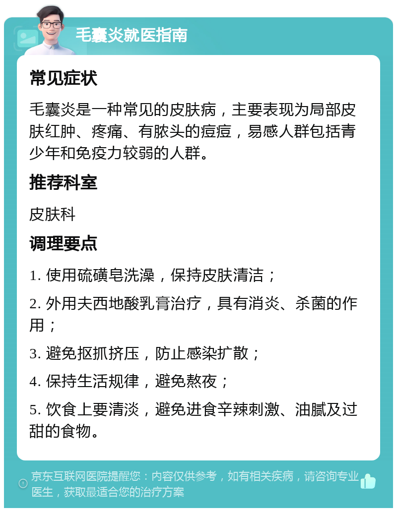 毛囊炎就医指南 常见症状 毛囊炎是一种常见的皮肤病，主要表现为局部皮肤红肿、疼痛、有脓头的痘痘，易感人群包括青少年和免疫力较弱的人群。 推荐科室 皮肤科 调理要点 1. 使用硫磺皂洗澡，保持皮肤清洁； 2. 外用夫西地酸乳膏治疗，具有消炎、杀菌的作用； 3. 避免抠抓挤压，防止感染扩散； 4. 保持生活规律，避免熬夜； 5. 饮食上要清淡，避免进食辛辣刺激、油腻及过甜的食物。