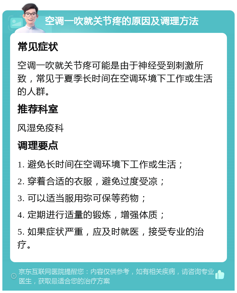 空调一吹就关节疼的原因及调理方法 常见症状 空调一吹就关节疼可能是由于神经受到刺激所致，常见于夏季长时间在空调环境下工作或生活的人群。 推荐科室 风湿免疫科 调理要点 1. 避免长时间在空调环境下工作或生活； 2. 穿着合适的衣服，避免过度受凉； 3. 可以适当服用弥可保等药物； 4. 定期进行适量的锻炼，增强体质； 5. 如果症状严重，应及时就医，接受专业的治疗。