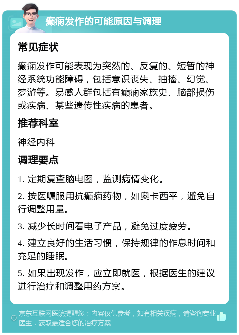 癫痫发作的可能原因与调理 常见症状 癫痫发作可能表现为突然的、反复的、短暂的神经系统功能障碍，包括意识丧失、抽搐、幻觉、梦游等。易感人群包括有癫痫家族史、脑部损伤或疾病、某些遗传性疾病的患者。 推荐科室 神经内科 调理要点 1. 定期复查脑电图，监测病情变化。 2. 按医嘱服用抗癫痫药物，如奥卡西平，避免自行调整用量。 3. 减少长时间看电子产品，避免过度疲劳。 4. 建立良好的生活习惯，保持规律的作息时间和充足的睡眠。 5. 如果出现发作，应立即就医，根据医生的建议进行治疗和调整用药方案。