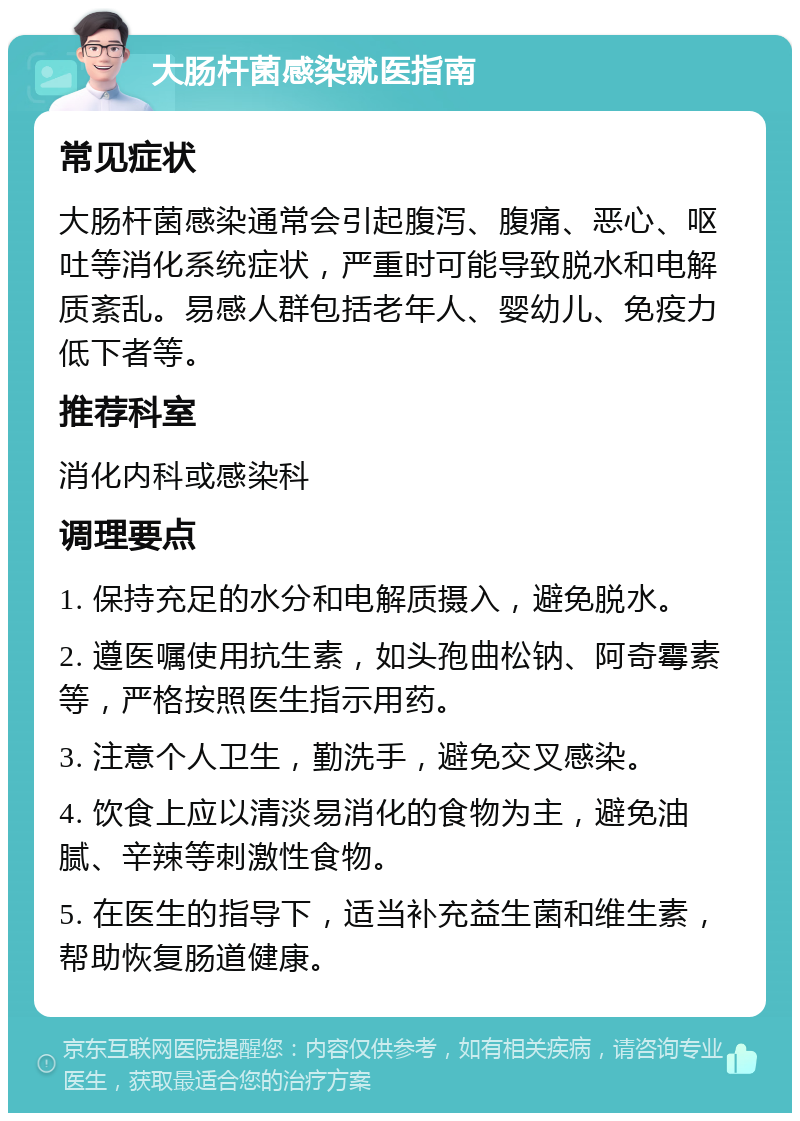 大肠杆菌感染就医指南 常见症状 大肠杆菌感染通常会引起腹泻、腹痛、恶心、呕吐等消化系统症状，严重时可能导致脱水和电解质紊乱。易感人群包括老年人、婴幼儿、免疫力低下者等。 推荐科室 消化内科或感染科 调理要点 1. 保持充足的水分和电解质摄入，避免脱水。 2. 遵医嘱使用抗生素，如头孢曲松钠、阿奇霉素等，严格按照医生指示用药。 3. 注意个人卫生，勤洗手，避免交叉感染。 4. 饮食上应以清淡易消化的食物为主，避免油腻、辛辣等刺激性食物。 5. 在医生的指导下，适当补充益生菌和维生素，帮助恢复肠道健康。