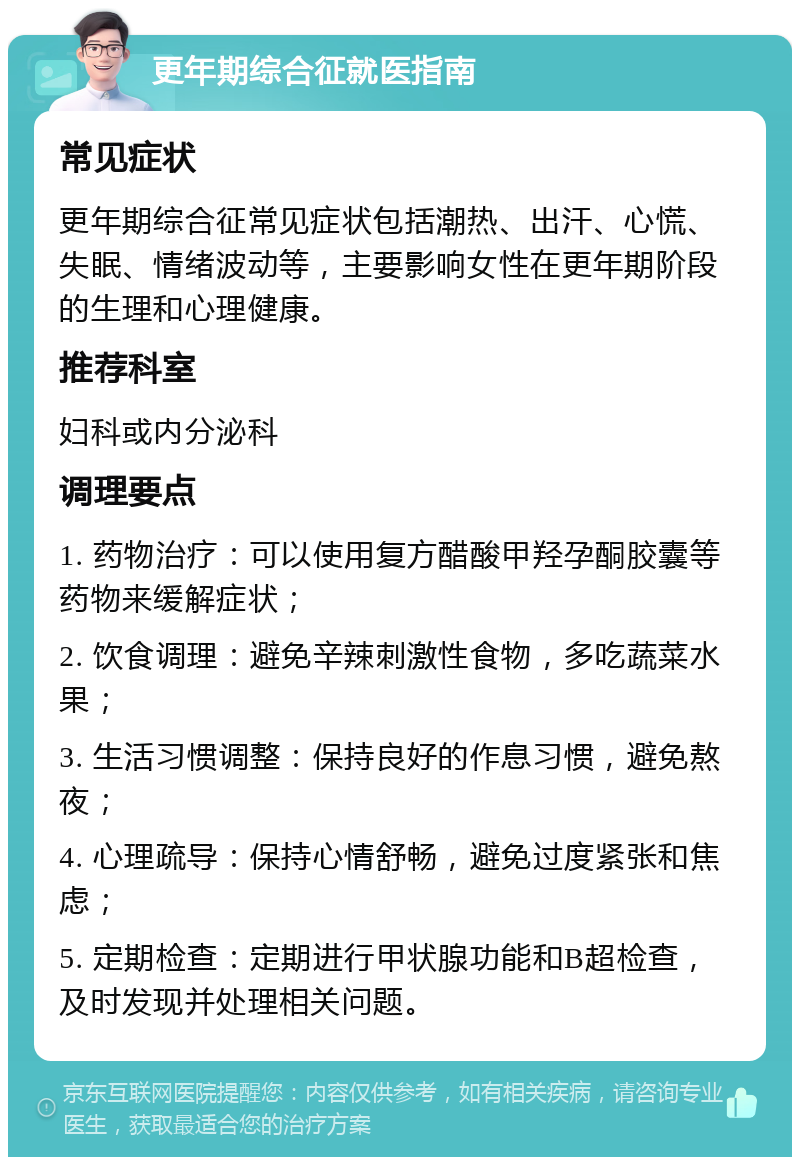 更年期综合征就医指南 常见症状 更年期综合征常见症状包括潮热、出汗、心慌、失眠、情绪波动等，主要影响女性在更年期阶段的生理和心理健康。 推荐科室 妇科或内分泌科 调理要点 1. 药物治疗：可以使用复方醋酸甲羟孕酮胶囊等药物来缓解症状； 2. 饮食调理：避免辛辣刺激性食物，多吃蔬菜水果； 3. 生活习惯调整：保持良好的作息习惯，避免熬夜； 4. 心理疏导：保持心情舒畅，避免过度紧张和焦虑； 5. 定期检查：定期进行甲状腺功能和B超检查，及时发现并处理相关问题。