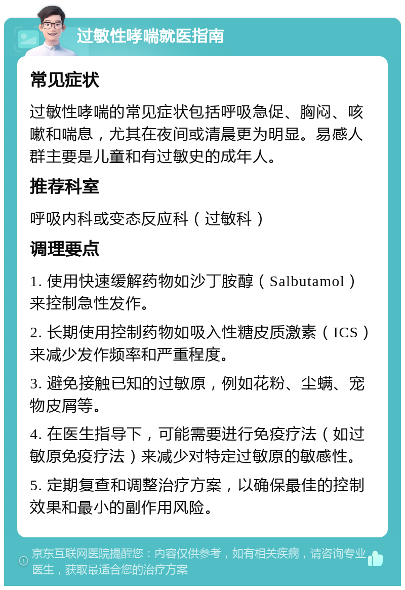 过敏性哮喘就医指南 常见症状 过敏性哮喘的常见症状包括呼吸急促、胸闷、咳嗽和喘息，尤其在夜间或清晨更为明显。易感人群主要是儿童和有过敏史的成年人。 推荐科室 呼吸内科或变态反应科（过敏科） 调理要点 1. 使用快速缓解药物如沙丁胺醇（Salbutamol）来控制急性发作。 2. 长期使用控制药物如吸入性糖皮质激素（ICS）来减少发作频率和严重程度。 3. 避免接触已知的过敏原，例如花粉、尘螨、宠物皮屑等。 4. 在医生指导下，可能需要进行免疫疗法（如过敏原免疫疗法）来减少对特定过敏原的敏感性。 5. 定期复查和调整治疗方案，以确保最佳的控制效果和最小的副作用风险。