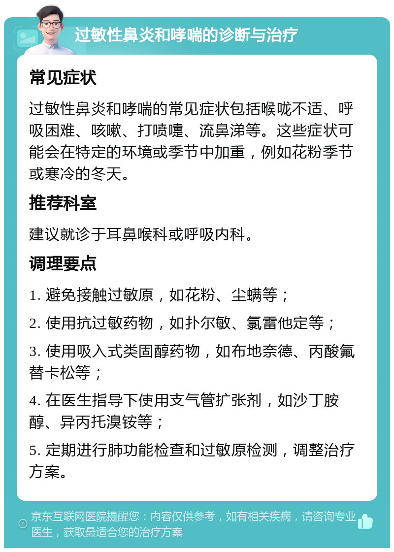 过敏性鼻炎和哮喘的诊断与治疗 常见症状 过敏性鼻炎和哮喘的常见症状包括喉咙不适、呼吸困难、咳嗽、打喷嚏、流鼻涕等。这些症状可能会在特定的环境或季节中加重，例如花粉季节或寒冷的冬天。 推荐科室 建议就诊于耳鼻喉科或呼吸内科。 调理要点 1. 避免接触过敏原，如花粉、尘螨等； 2. 使用抗过敏药物，如扑尔敏、氯雷他定等； 3. 使用吸入式类固醇药物，如布地奈德、丙酸氟替卡松等； 4. 在医生指导下使用支气管扩张剂，如沙丁胺醇、异丙托溴铵等； 5. 定期进行肺功能检查和过敏原检测，调整治疗方案。