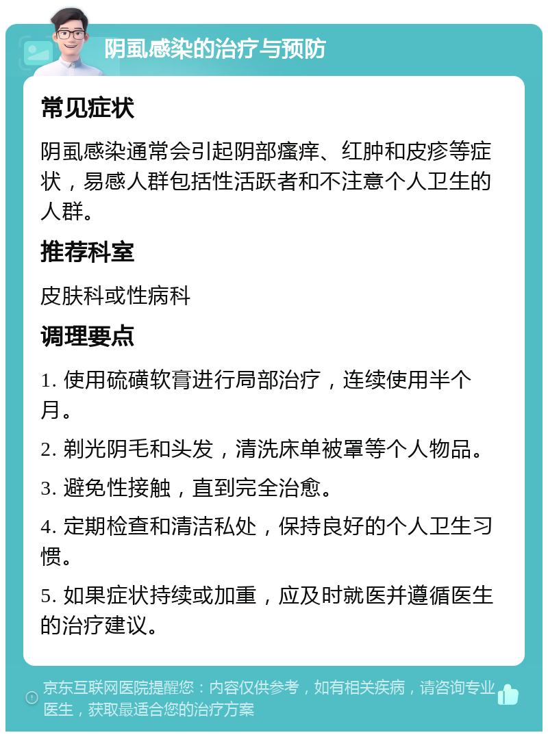 阴虱感染的治疗与预防 常见症状 阴虱感染通常会引起阴部瘙痒、红肿和皮疹等症状，易感人群包括性活跃者和不注意个人卫生的人群。 推荐科室 皮肤科或性病科 调理要点 1. 使用硫磺软膏进行局部治疗，连续使用半个月。 2. 剃光阴毛和头发，清洗床单被罩等个人物品。 3. 避免性接触，直到完全治愈。 4. 定期检查和清洁私处，保持良好的个人卫生习惯。 5. 如果症状持续或加重，应及时就医并遵循医生的治疗建议。