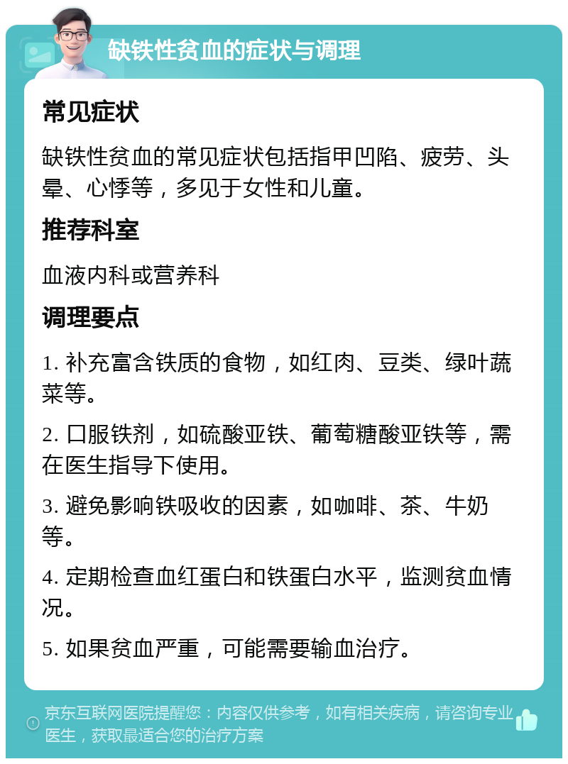 缺铁性贫血的症状与调理 常见症状 缺铁性贫血的常见症状包括指甲凹陷、疲劳、头晕、心悸等，多见于女性和儿童。 推荐科室 血液内科或营养科 调理要点 1. 补充富含铁质的食物，如红肉、豆类、绿叶蔬菜等。 2. 口服铁剂，如硫酸亚铁、葡萄糖酸亚铁等，需在医生指导下使用。 3. 避免影响铁吸收的因素，如咖啡、茶、牛奶等。 4. 定期检查血红蛋白和铁蛋白水平，监测贫血情况。 5. 如果贫血严重，可能需要输血治疗。