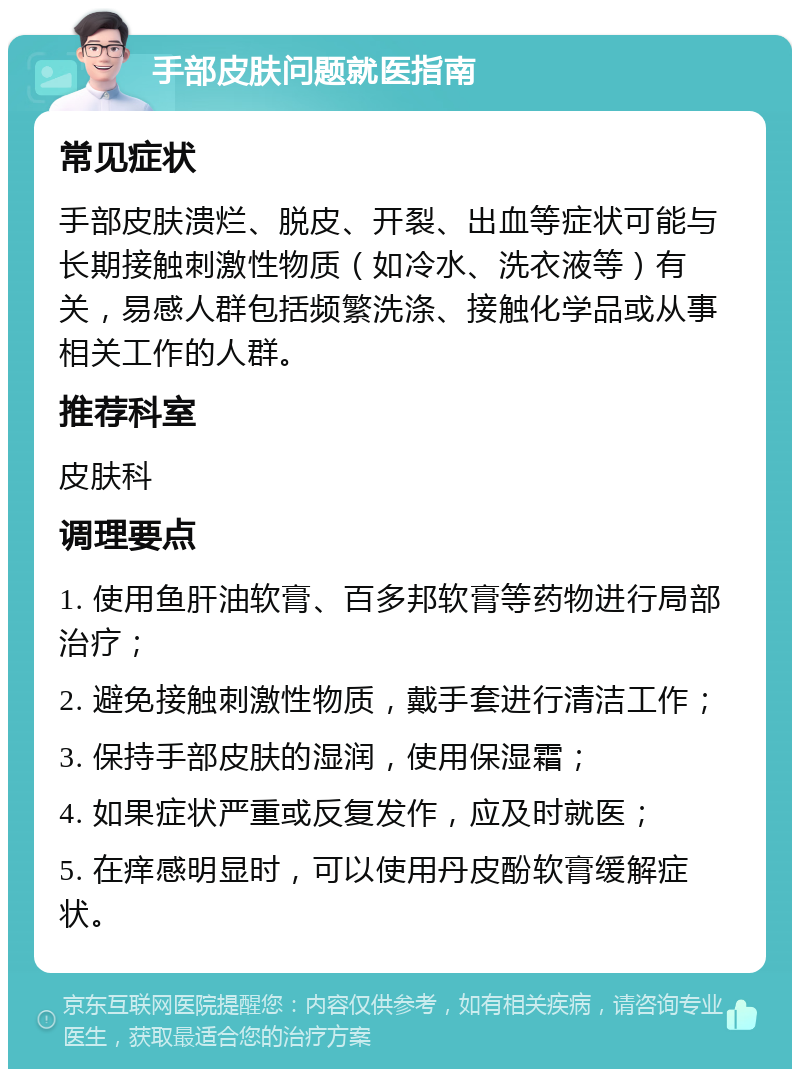 手部皮肤问题就医指南 常见症状 手部皮肤溃烂、脱皮、开裂、出血等症状可能与长期接触刺激性物质（如冷水、洗衣液等）有关，易感人群包括频繁洗涤、接触化学品或从事相关工作的人群。 推荐科室 皮肤科 调理要点 1. 使用鱼肝油软膏、百多邦软膏等药物进行局部治疗； 2. 避免接触刺激性物质，戴手套进行清洁工作； 3. 保持手部皮肤的湿润，使用保湿霜； 4. 如果症状严重或反复发作，应及时就医； 5. 在痒感明显时，可以使用丹皮酚软膏缓解症状。