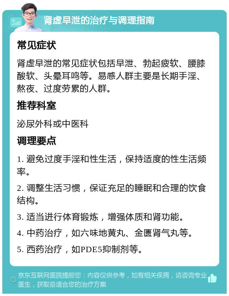 肾虚早泄的治疗与调理指南 常见症状 肾虚早泄的常见症状包括早泄、勃起疲软、腰膝酸软、头晕耳鸣等。易感人群主要是长期手淫、熬夜、过度劳累的人群。 推荐科室 泌尿外科或中医科 调理要点 1. 避免过度手淫和性生活，保持适度的性生活频率。 2. 调整生活习惯，保证充足的睡眠和合理的饮食结构。 3. 适当进行体育锻炼，增强体质和肾功能。 4. 中药治疗，如六味地黄丸、金匮肾气丸等。 5. 西药治疗，如PDE5抑制剂等。