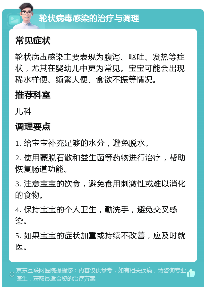 轮状病毒感染的治疗与调理 常见症状 轮状病毒感染主要表现为腹泻、呕吐、发热等症状，尤其在婴幼儿中更为常见。宝宝可能会出现稀水样便、频繁大便、食欲不振等情况。 推荐科室 儿科 调理要点 1. 给宝宝补充足够的水分，避免脱水。 2. 使用蒙脱石散和益生菌等药物进行治疗，帮助恢复肠道功能。 3. 注意宝宝的饮食，避免食用刺激性或难以消化的食物。 4. 保持宝宝的个人卫生，勤洗手，避免交叉感染。 5. 如果宝宝的症状加重或持续不改善，应及时就医。