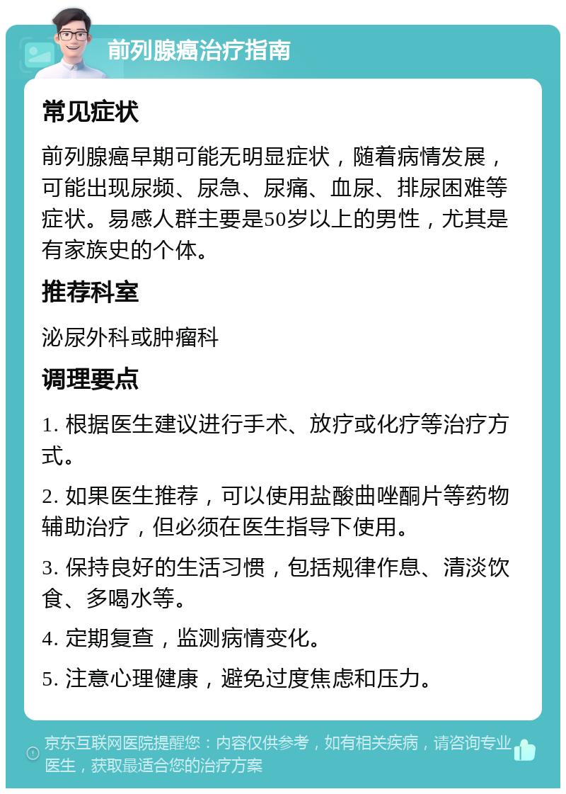 前列腺癌治疗指南 常见症状 前列腺癌早期可能无明显症状，随着病情发展，可能出现尿频、尿急、尿痛、血尿、排尿困难等症状。易感人群主要是50岁以上的男性，尤其是有家族史的个体。 推荐科室 泌尿外科或肿瘤科 调理要点 1. 根据医生建议进行手术、放疗或化疗等治疗方式。 2. 如果医生推荐，可以使用盐酸曲唑酮片等药物辅助治疗，但必须在医生指导下使用。 3. 保持良好的生活习惯，包括规律作息、清淡饮食、多喝水等。 4. 定期复查，监测病情变化。 5. 注意心理健康，避免过度焦虑和压力。