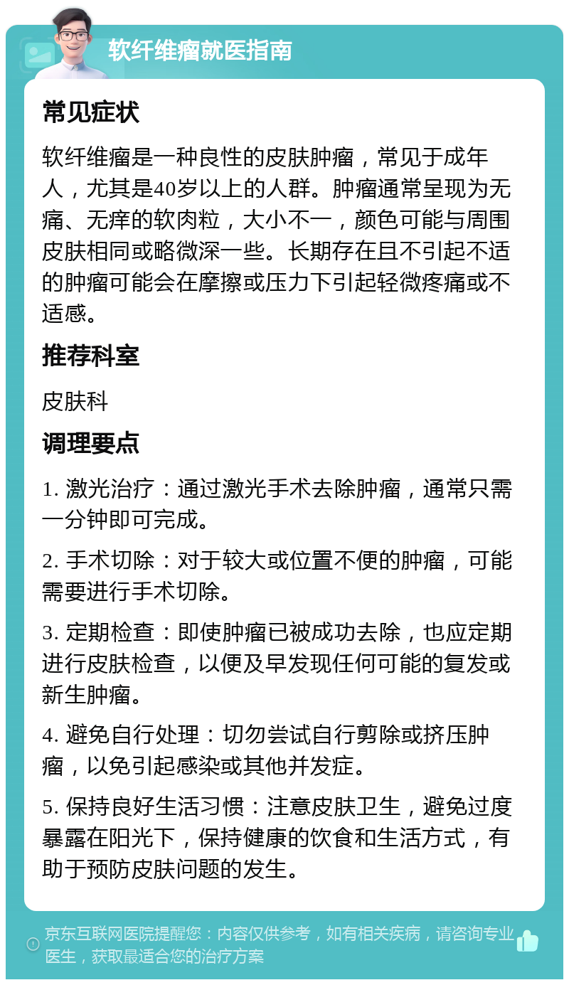 软纤维瘤就医指南 常见症状 软纤维瘤是一种良性的皮肤肿瘤，常见于成年人，尤其是40岁以上的人群。肿瘤通常呈现为无痛、无痒的软肉粒，大小不一，颜色可能与周围皮肤相同或略微深一些。长期存在且不引起不适的肿瘤可能会在摩擦或压力下引起轻微疼痛或不适感。 推荐科室 皮肤科 调理要点 1. 激光治疗：通过激光手术去除肿瘤，通常只需一分钟即可完成。 2. 手术切除：对于较大或位置不便的肿瘤，可能需要进行手术切除。 3. 定期检查：即使肿瘤已被成功去除，也应定期进行皮肤检查，以便及早发现任何可能的复发或新生肿瘤。 4. 避免自行处理：切勿尝试自行剪除或挤压肿瘤，以免引起感染或其他并发症。 5. 保持良好生活习惯：注意皮肤卫生，避免过度暴露在阳光下，保持健康的饮食和生活方式，有助于预防皮肤问题的发生。