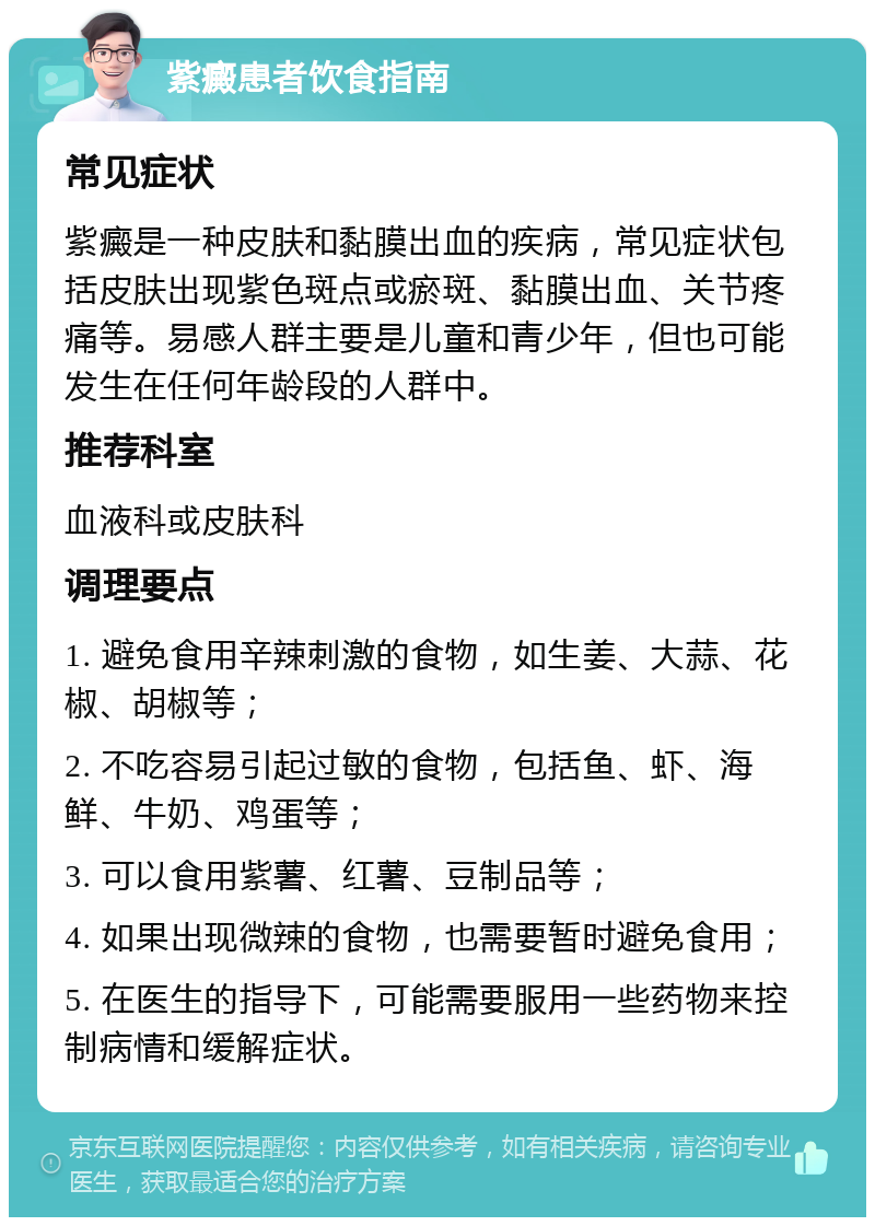 紫癜患者饮食指南 常见症状 紫癜是一种皮肤和黏膜出血的疾病，常见症状包括皮肤出现紫色斑点或瘀斑、黏膜出血、关节疼痛等。易感人群主要是儿童和青少年，但也可能发生在任何年龄段的人群中。 推荐科室 血液科或皮肤科 调理要点 1. 避免食用辛辣刺激的食物，如生姜、大蒜、花椒、胡椒等； 2. 不吃容易引起过敏的食物，包括鱼、虾、海鲜、牛奶、鸡蛋等； 3. 可以食用紫薯、红薯、豆制品等； 4. 如果出现微辣的食物，也需要暂时避免食用； 5. 在医生的指导下，可能需要服用一些药物来控制病情和缓解症状。