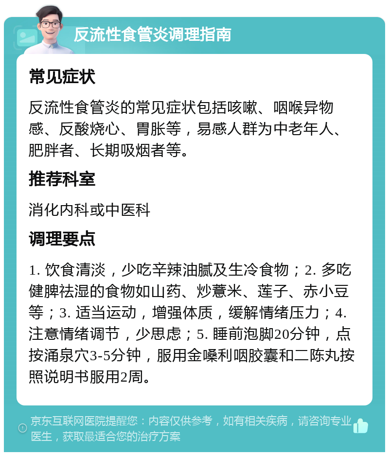 反流性食管炎调理指南 常见症状 反流性食管炎的常见症状包括咳嗽、咽喉异物感、反酸烧心、胃胀等，易感人群为中老年人、肥胖者、长期吸烟者等。 推荐科室 消化内科或中医科 调理要点 1. 饮食清淡，少吃辛辣油腻及生冷食物；2. 多吃健脾祛湿的食物如山药、炒薏米、莲子、赤小豆等；3. 适当运动，增强体质，缓解情绪压力；4. 注意情绪调节，少思虑；5. 睡前泡脚20分钟，点按涌泉穴3-5分钟，服用金嗓利咽胶囊和二陈丸按照说明书服用2周。