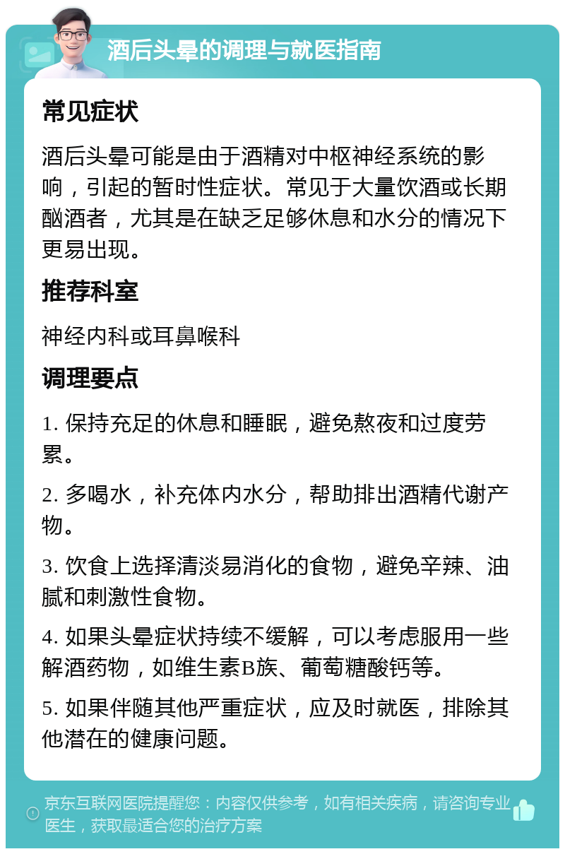 酒后头晕的调理与就医指南 常见症状 酒后头晕可能是由于酒精对中枢神经系统的影响，引起的暂时性症状。常见于大量饮酒或长期酗酒者，尤其是在缺乏足够休息和水分的情况下更易出现。 推荐科室 神经内科或耳鼻喉科 调理要点 1. 保持充足的休息和睡眠，避免熬夜和过度劳累。 2. 多喝水，补充体内水分，帮助排出酒精代谢产物。 3. 饮食上选择清淡易消化的食物，避免辛辣、油腻和刺激性食物。 4. 如果头晕症状持续不缓解，可以考虑服用一些解酒药物，如维生素B族、葡萄糖酸钙等。 5. 如果伴随其他严重症状，应及时就医，排除其他潜在的健康问题。