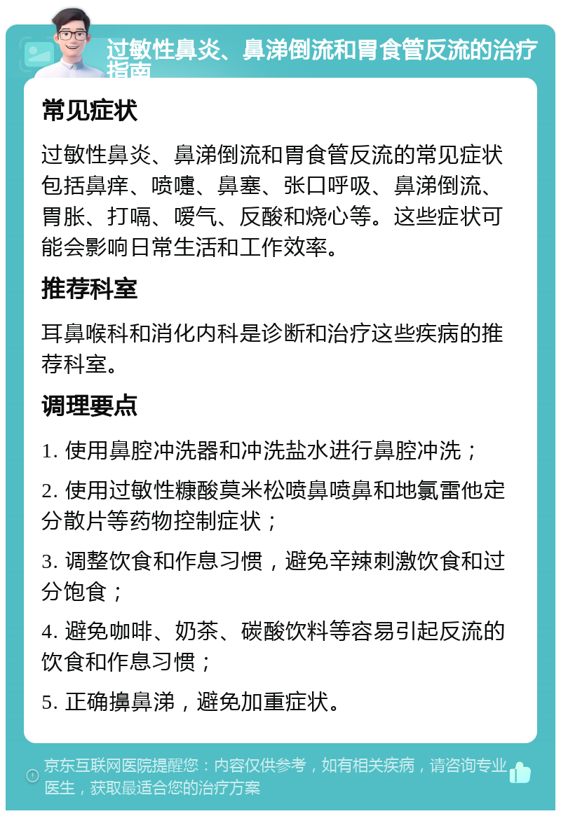 过敏性鼻炎、鼻涕倒流和胃食管反流的治疗指南 常见症状 过敏性鼻炎、鼻涕倒流和胃食管反流的常见症状包括鼻痒、喷嚏、鼻塞、张口呼吸、鼻涕倒流、胃胀、打嗝、嗳气、反酸和烧心等。这些症状可能会影响日常生活和工作效率。 推荐科室 耳鼻喉科和消化内科是诊断和治疗这些疾病的推荐科室。 调理要点 1. 使用鼻腔冲洗器和冲洗盐水进行鼻腔冲洗； 2. 使用过敏性糠酸莫米松喷鼻喷鼻和地氯雷他定分散片等药物控制症状； 3. 调整饮食和作息习惯，避免辛辣刺激饮食和过分饱食； 4. 避免咖啡、奶茶、碳酸饮料等容易引起反流的饮食和作息习惯； 5. 正确擤鼻涕，避免加重症状。