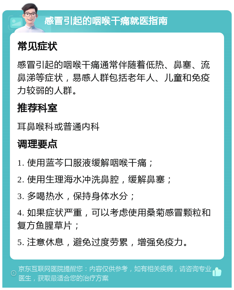 感冒引起的咽喉干痛就医指南 常见症状 感冒引起的咽喉干痛通常伴随着低热、鼻塞、流鼻涕等症状，易感人群包括老年人、儿童和免疫力较弱的人群。 推荐科室 耳鼻喉科或普通内科 调理要点 1. 使用蓝芩口服液缓解咽喉干痛； 2. 使用生理海水冲洗鼻腔，缓解鼻塞； 3. 多喝热水，保持身体水分； 4. 如果症状严重，可以考虑使用桑菊感冒颗粒和复方鱼腥草片； 5. 注意休息，避免过度劳累，增强免疫力。