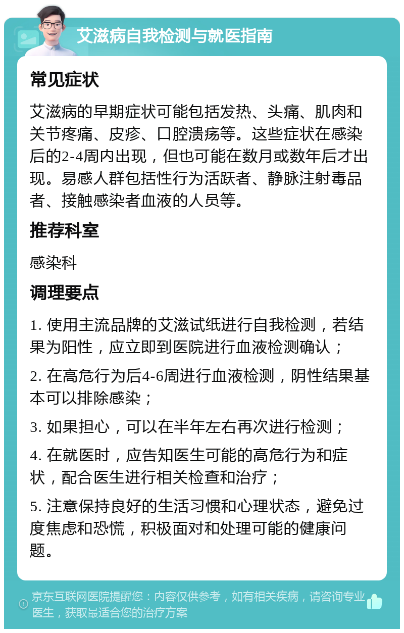 艾滋病自我检测与就医指南 常见症状 艾滋病的早期症状可能包括发热、头痛、肌肉和关节疼痛、皮疹、口腔溃疡等。这些症状在感染后的2-4周内出现，但也可能在数月或数年后才出现。易感人群包括性行为活跃者、静脉注射毒品者、接触感染者血液的人员等。 推荐科室 感染科 调理要点 1. 使用主流品牌的艾滋试纸进行自我检测，若结果为阳性，应立即到医院进行血液检测确认； 2. 在高危行为后4-6周进行血液检测，阴性结果基本可以排除感染； 3. 如果担心，可以在半年左右再次进行检测； 4. 在就医时，应告知医生可能的高危行为和症状，配合医生进行相关检查和治疗； 5. 注意保持良好的生活习惯和心理状态，避免过度焦虑和恐慌，积极面对和处理可能的健康问题。