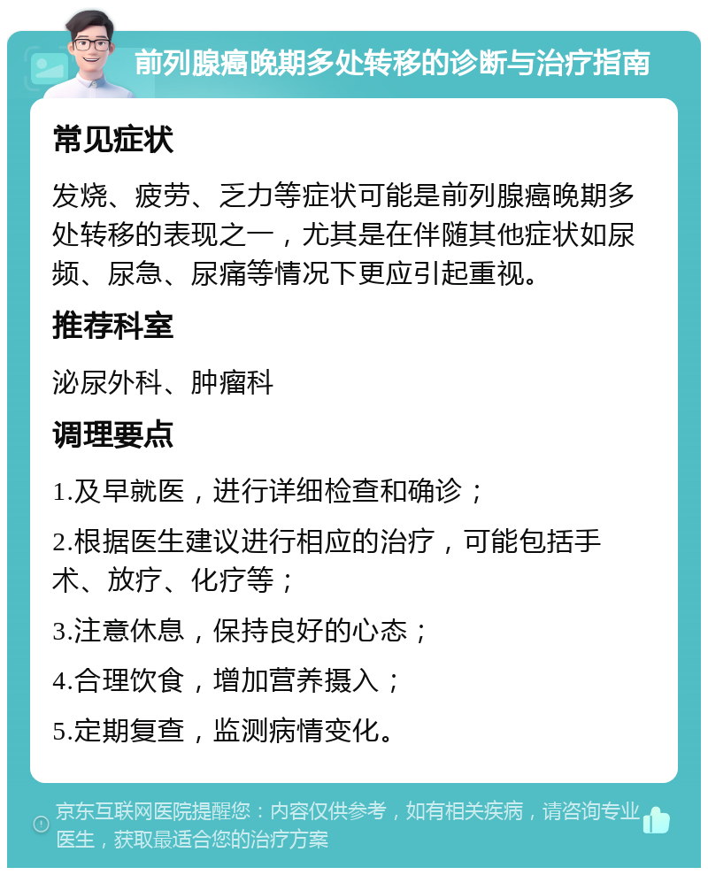 前列腺癌晚期多处转移的诊断与治疗指南 常见症状 发烧、疲劳、乏力等症状可能是前列腺癌晚期多处转移的表现之一，尤其是在伴随其他症状如尿频、尿急、尿痛等情况下更应引起重视。 推荐科室 泌尿外科、肿瘤科 调理要点 1.及早就医，进行详细检查和确诊； 2.根据医生建议进行相应的治疗，可能包括手术、放疗、化疗等； 3.注意休息，保持良好的心态； 4.合理饮食，增加营养摄入； 5.定期复查，监测病情变化。