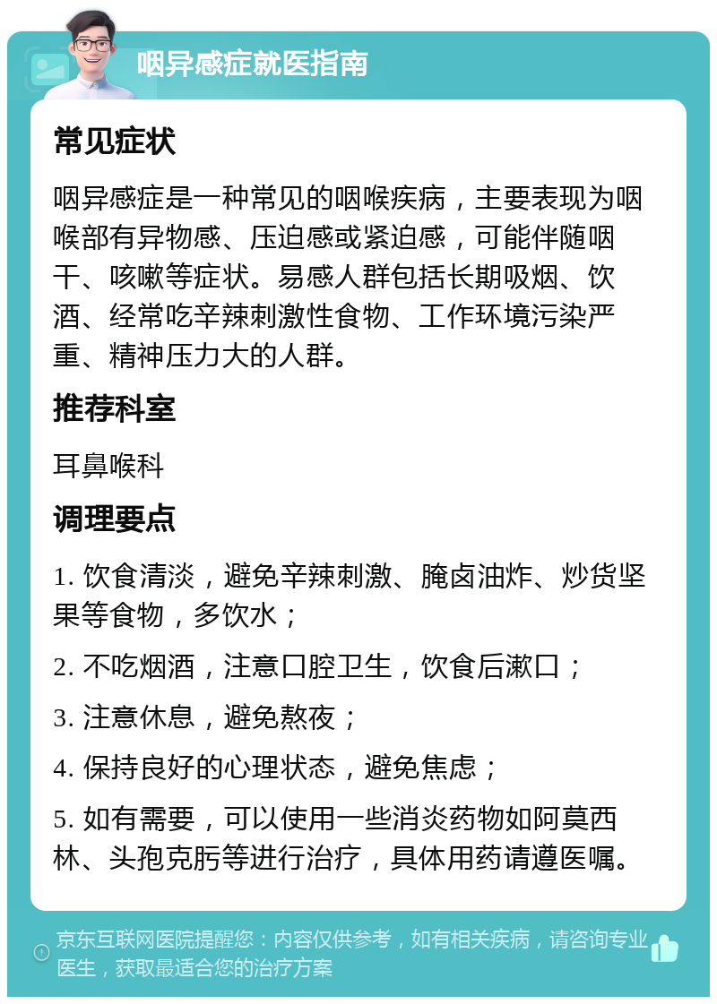 咽异感症就医指南 常见症状 咽异感症是一种常见的咽喉疾病，主要表现为咽喉部有异物感、压迫感或紧迫感，可能伴随咽干、咳嗽等症状。易感人群包括长期吸烟、饮酒、经常吃辛辣刺激性食物、工作环境污染严重、精神压力大的人群。 推荐科室 耳鼻喉科 调理要点 1. 饮食清淡，避免辛辣刺激、腌卤油炸、炒货坚果等食物，多饮水； 2. 不吃烟酒，注意口腔卫生，饮食后漱口； 3. 注意休息，避免熬夜； 4. 保持良好的心理状态，避免焦虑； 5. 如有需要，可以使用一些消炎药物如阿莫西林、头孢克肟等进行治疗，具体用药请遵医嘱。