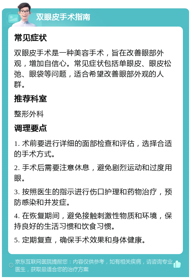 双眼皮手术指南 常见症状 双眼皮手术是一种美容手术，旨在改善眼部外观，增加自信心。常见症状包括单眼皮、眼皮松弛、眼袋等问题，适合希望改善眼部外观的人群。 推荐科室 整形外科 调理要点 1. 术前要进行详细的面部检查和评估，选择合适的手术方式。 2. 手术后需要注意休息，避免剧烈运动和过度用眼。 3. 按照医生的指示进行伤口护理和药物治疗，预防感染和并发症。 4. 在恢复期间，避免接触刺激性物质和环境，保持良好的生活习惯和饮食习惯。 5. 定期复查，确保手术效果和身体健康。