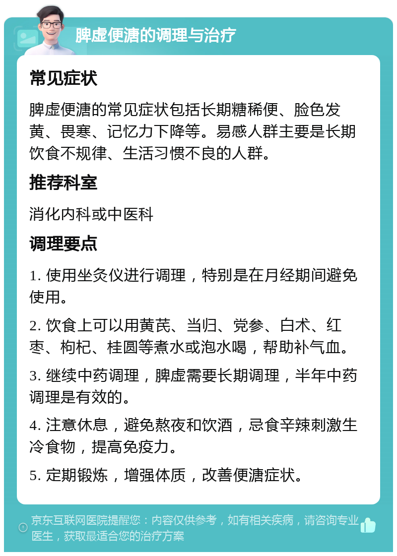 脾虚便溏的调理与治疗 常见症状 脾虚便溏的常见症状包括长期糖稀便、脸色发黄、畏寒、记忆力下降等。易感人群主要是长期饮食不规律、生活习惯不良的人群。 推荐科室 消化内科或中医科 调理要点 1. 使用坐灸仪进行调理，特别是在月经期间避免使用。 2. 饮食上可以用黄芪、当归、党参、白术、红枣、枸杞、桂圆等煮水或泡水喝，帮助补气血。 3. 继续中药调理，脾虚需要长期调理，半年中药调理是有效的。 4. 注意休息，避免熬夜和饮酒，忌食辛辣刺激生冷食物，提高免疫力。 5. 定期锻炼，增强体质，改善便溏症状。