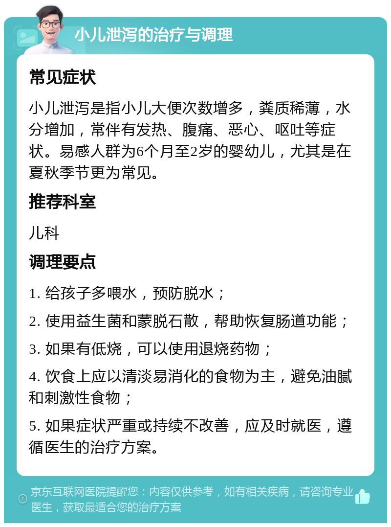 小儿泄泻的治疗与调理 常见症状 小儿泄泻是指小儿大便次数增多，粪质稀薄，水分增加，常伴有发热、腹痛、恶心、呕吐等症状。易感人群为6个月至2岁的婴幼儿，尤其是在夏秋季节更为常见。 推荐科室 儿科 调理要点 1. 给孩子多喂水，预防脱水； 2. 使用益生菌和蒙脱石散，帮助恢复肠道功能； 3. 如果有低烧，可以使用退烧药物； 4. 饮食上应以清淡易消化的食物为主，避免油腻和刺激性食物； 5. 如果症状严重或持续不改善，应及时就医，遵循医生的治疗方案。