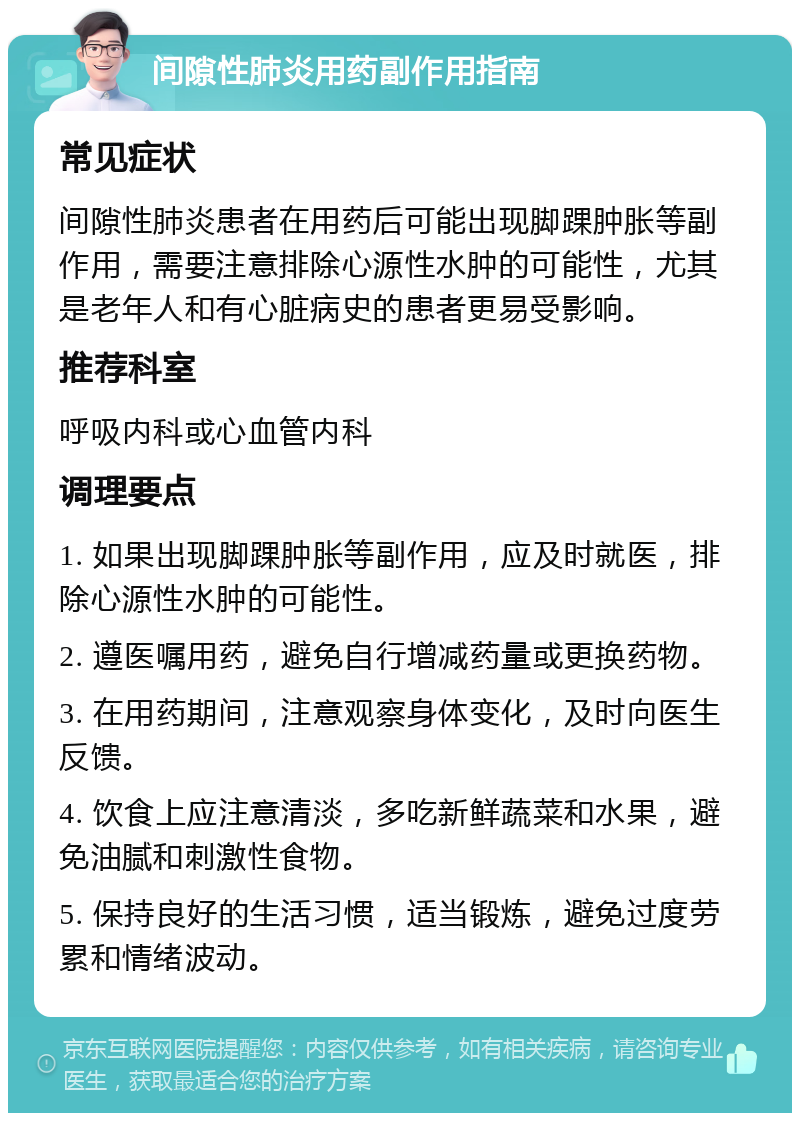 间隙性肺炎用药副作用指南 常见症状 间隙性肺炎患者在用药后可能出现脚踝肿胀等副作用，需要注意排除心源性水肿的可能性，尤其是老年人和有心脏病史的患者更易受影响。 推荐科室 呼吸内科或心血管内科 调理要点 1. 如果出现脚踝肿胀等副作用，应及时就医，排除心源性水肿的可能性。 2. 遵医嘱用药，避免自行增减药量或更换药物。 3. 在用药期间，注意观察身体变化，及时向医生反馈。 4. 饮食上应注意清淡，多吃新鲜蔬菜和水果，避免油腻和刺激性食物。 5. 保持良好的生活习惯，适当锻炼，避免过度劳累和情绪波动。