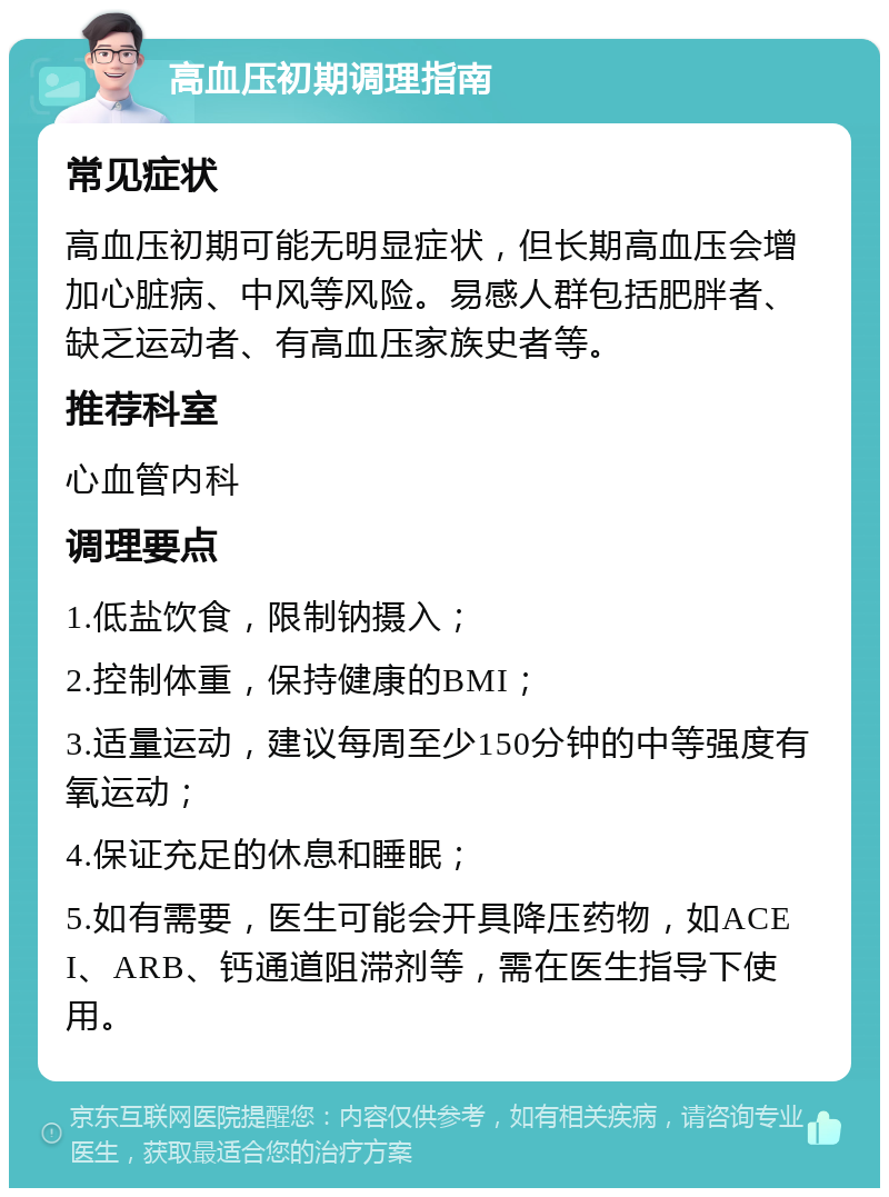 高血压初期调理指南 常见症状 高血压初期可能无明显症状，但长期高血压会增加心脏病、中风等风险。易感人群包括肥胖者、缺乏运动者、有高血压家族史者等。 推荐科室 心血管内科 调理要点 1.低盐饮食，限制钠摄入； 2.控制体重，保持健康的BMI； 3.适量运动，建议每周至少150分钟的中等强度有氧运动； 4.保证充足的休息和睡眠； 5.如有需要，医生可能会开具降压药物，如ACEI、ARB、钙通道阻滞剂等，需在医生指导下使用。