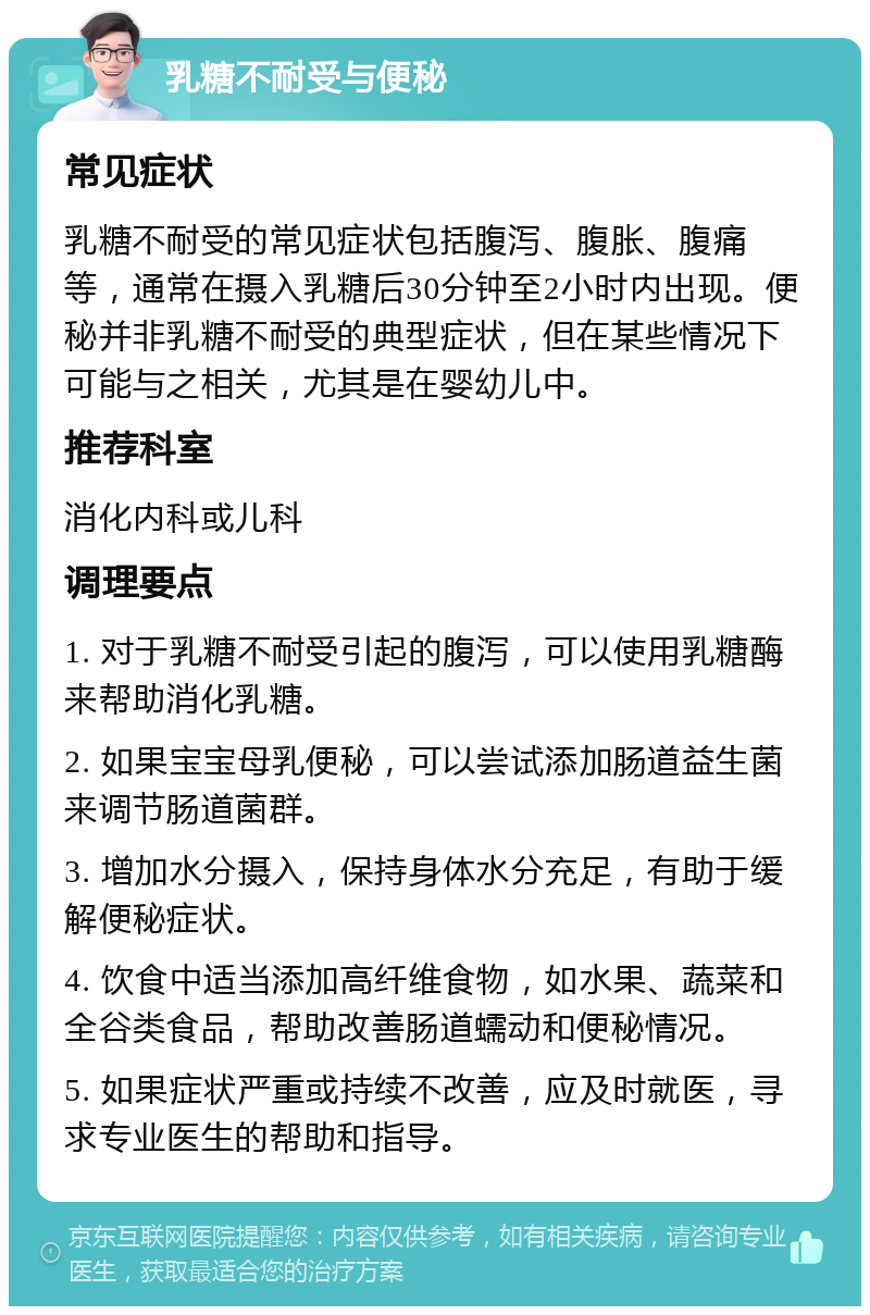 乳糖不耐受与便秘 常见症状 乳糖不耐受的常见症状包括腹泻、腹胀、腹痛等，通常在摄入乳糖后30分钟至2小时内出现。便秘并非乳糖不耐受的典型症状，但在某些情况下可能与之相关，尤其是在婴幼儿中。 推荐科室 消化内科或儿科 调理要点 1. 对于乳糖不耐受引起的腹泻，可以使用乳糖酶来帮助消化乳糖。 2. 如果宝宝母乳便秘，可以尝试添加肠道益生菌来调节肠道菌群。 3. 增加水分摄入，保持身体水分充足，有助于缓解便秘症状。 4. 饮食中适当添加高纤维食物，如水果、蔬菜和全谷类食品，帮助改善肠道蠕动和便秘情况。 5. 如果症状严重或持续不改善，应及时就医，寻求专业医生的帮助和指导。