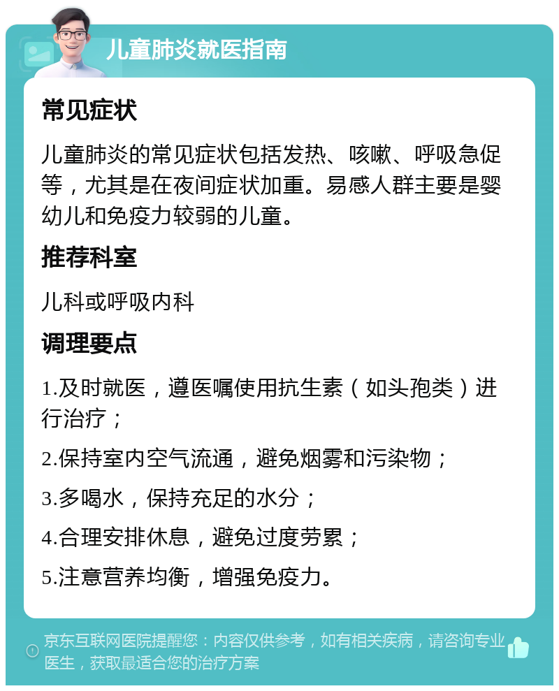 儿童肺炎就医指南 常见症状 儿童肺炎的常见症状包括发热、咳嗽、呼吸急促等，尤其是在夜间症状加重。易感人群主要是婴幼儿和免疫力较弱的儿童。 推荐科室 儿科或呼吸内科 调理要点 1.及时就医，遵医嘱使用抗生素（如头孢类）进行治疗； 2.保持室内空气流通，避免烟雾和污染物； 3.多喝水，保持充足的水分； 4.合理安排休息，避免过度劳累； 5.注意营养均衡，增强免疫力。