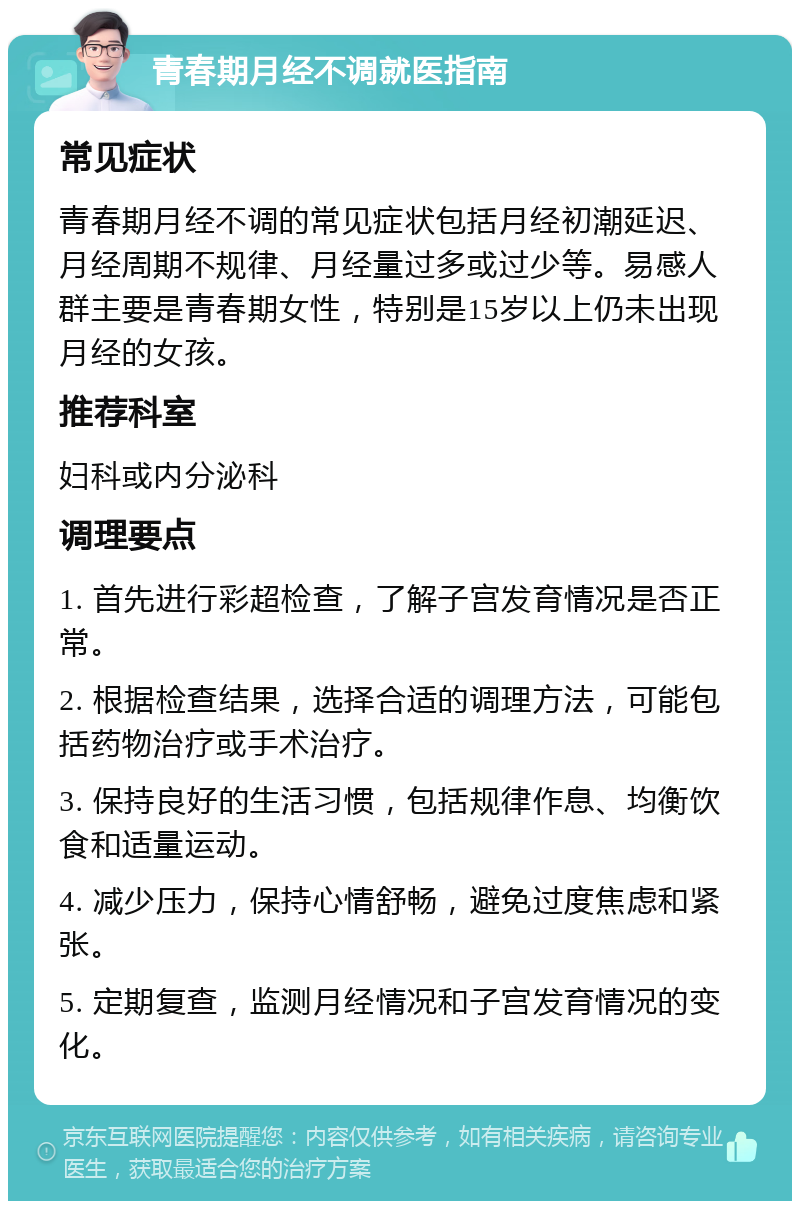 青春期月经不调就医指南 常见症状 青春期月经不调的常见症状包括月经初潮延迟、月经周期不规律、月经量过多或过少等。易感人群主要是青春期女性，特别是15岁以上仍未出现月经的女孩。 推荐科室 妇科或内分泌科 调理要点 1. 首先进行彩超检查，了解子宫发育情况是否正常。 2. 根据检查结果，选择合适的调理方法，可能包括药物治疗或手术治疗。 3. 保持良好的生活习惯，包括规律作息、均衡饮食和适量运动。 4. 减少压力，保持心情舒畅，避免过度焦虑和紧张。 5. 定期复查，监测月经情况和子宫发育情况的变化。