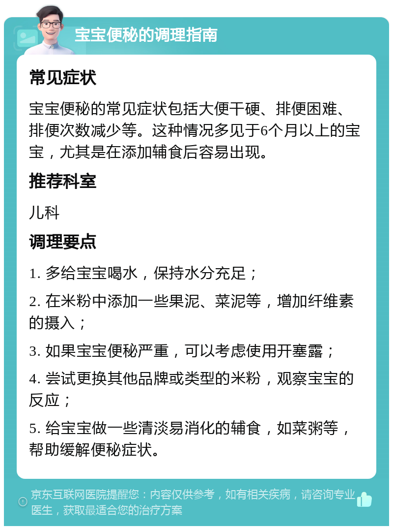 宝宝便秘的调理指南 常见症状 宝宝便秘的常见症状包括大便干硬、排便困难、排便次数减少等。这种情况多见于6个月以上的宝宝，尤其是在添加辅食后容易出现。 推荐科室 儿科 调理要点 1. 多给宝宝喝水，保持水分充足； 2. 在米粉中添加一些果泥、菜泥等，增加纤维素的摄入； 3. 如果宝宝便秘严重，可以考虑使用开塞露； 4. 尝试更换其他品牌或类型的米粉，观察宝宝的反应； 5. 给宝宝做一些清淡易消化的辅食，如菜粥等，帮助缓解便秘症状。